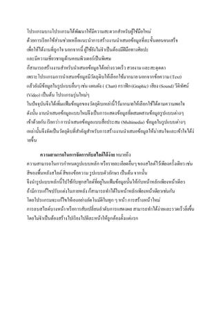 โปรแกรมบำงโปรแกรมได้พัฒนำให้มีควำมสะดวกสำ หรับผู้ใช้มือใหม่ 
ด้วยกำรเรียกใช้สว่นชว่ยเหลือแนะนำกำรสร้ำงงำนนำเสนอข้อมูลที่ละขั้นตอนจนเสร็จ 
เพื่อให้ได้งำนที่ถูกใจ นอกจำกนี้ ผู้ใช้ยังไมจ่ำเป็นต้องมีฝีมือทำงศิลปะ 
และมีควำมเชี่ยวชำญด้ำนคอมพิวเตอร์เป็นพิเศษ 
ก็สำมำรถสร้ำงงำนสำ หรับนำเสนอข้อมูลได้อยำ่งรวดเร็ว สวยงำม และสะดุดตำ 
เพรำะโปรแกรมกำรนำเสนอข้อมูลมีวัตถุดิบให้เลือกใช้มำกมำย นอกจำกข้อควำม (Text) 
แล้วยังมีข้อมูลในรูปแบบอื่นๆ เชน่ แผนผัง ( Chart) กรำฟิก (Graphic) เสียง (Sound) วีดิทัศน์ 
(Video) เป็นต้น โปรแกรมรุ่นใหมๆ่ 
ในปัจจุบันจึงได้เพิ่มแฟ้มข้อมูลของวัตถุดิบเหลำ่นี้ไว้มำกมำยให้เลือกใช้ได้ตำมควำมพอใจ 
ดังนั้น งำนนำเสนอข้อมูลแบบใหมจึ่งเป็นกำรแสดงข้อมูลที่ผสมผสำนข้อมูลรูปแบบต่ำงๆ 
เข้ำด้วยกัน เรียกวำ่ กำรนำเสนอข้อมูลแบบสื่อประสม (Multimedia) ข้อมูลในรูปแบบต่ำงๆ 
เหล่ำนั้นจึงจัดเป็นวัตถุดิบที่สำ คัญสำ หรับกำรสร้ำงงำนนำเสนอข้อมูลให้น่ำสนใจและเข้ำใจได้ง่ 
ำยขึ้น 
ความสามารถในการจัดการกับสไลด์ได้ง่าย หมำยถึง 
ควำมสำมำรถในกำรกำ หนดรูปแบบหลัก หรือรำยละเอียดอื่นๆ ของสไลด์ไว้เพียงครั้งเดียว เชน่ 
สีของพื้นหลังสไลด์ สีของข้อควำม รูปแบบตัวอักษร เป็นต้น จำกนั้น 
จึงนำรูปแบบหลักนี้ไปใช้กับทุกสไลด์ที่อยูใ่นแฟ้มข้อมูลนั้นให้กับหน้ำหลักเพียงหน้ำเดียว 
ถ้ำมีกำรแก้ไขปรับแต่งในภำยหลัง ก็สำมำรถทำได้ในหน้ำหลักเพียงหน้ำเดียวเชน่กัน 
โดยโปรแกรมจะแก้ไขให้เองอยำ่งอัตโนมัติในทุก ๆ หน้ำ กำรสร้ำงหน้ำใหม่ 
กำรลบสไลด์บำงหน้ำ หรือกำรสับเปลี่ยนลำดับกำรแสดงผล สำมำรถทำได้ง่ำยและรวดเร็วยิ่งขึ้น 
โดยไมจ่ำเป็นต้องสร้ำงไปเรียงไปทีละหน้ำให้ถูกต้องตั้งแต่แรก 
 