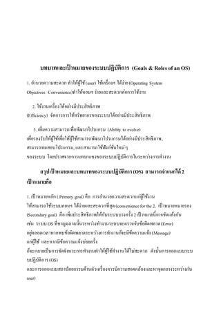 บทบาทและเป้าหมายของระบบปฏิบัติการ (Goals & Roles of an OS) 
1. อำ นวยควำมสะดวก ทำให้ผู้ใช้ (user) ใช้เครื่องฯ ได้ง่ำย (Operating System 
Objectives Convenience)ทำให้คอมฯ ง่ำยและสะดวกต่อกำรใช้งำน 
2. ใช้งำนเครื่องได้อยำ่งมีประสิทธิภำพ 
(Efficiency) จัดกำรกำรใช้ทรัพยำกรของระบบได้อยำ่งมีประสิทธิภำพ 
3. เพิ่มควำมสำมำรถเพื่อพัฒนำโปรแกรม (Ability to evolve) 
เพื่อรองรับให้ผู้ใช้เพื่อให้ผู้ใช้สำมำรถพัฒนำโปรแกรมได้อยำ่งมีประสิทธิภำพ, 
สำมำรถทดสอบโปรแกรม, และสำมำรถใช้ฟังก์ชั่นใหม่ๆ 
ของระบบ โดยปรำศจำกกำรแทรกแซงของระบบปฏิบัติกำรในระหวำ่งกำรทำงำน 
สรุปเป้าหมายและบทบาทของระบบปฏิบัติการ (OS) สามารถจาแนกได้ 2 
เป้าหมายคือ 
1. เป้ำหมำยหลัก ( Primary goal) คือ กำรอำ นวยควำมสะดวกแกผู่้ใช้งำน 
ให้สำมำรถใช้ระบบคอมฯ ได้ง่ำยและสะดวกที่สุด (convenience for the 2. เป้ำหมำยหมำยรอง 
(Secondary goal) คือ เพิ่มประสิทธิภำพให้กับระบบบำงครั้ง 2 เป้ำหมำยนี้อำจขัดแย้งกัน 
เชน่ ระบบ OS ที่ชำญฉลำดนั้นระหวำ่งทำงำนระบบจะตรวจจับข้อผิดพลำด (Error) 
อยูต่ลอดเวลำหำกพบข้อผิดพลำดระหวำ่งกำรทำงำนกจ็ะมีข้อควำมแจ้ง (Message) 
แกผู่้ใช้ และหำกมีข้อควำมแจ้งบ่อยครั้ง 
ก็จะกลำยเป็นกำรขัดจังหวะกำรทำงำนทำให้ผู้ใช้ทำงำนได้ไมส่ะดวก ดังนั้นกำรออกแบบระบ 
บปฏิบัติกำร (OS) 
และกำรออกแบบสถำปัตยกรรมด้ำนตัวเครื่องควรมีควำมสอดคล้องและหำจุดกลำงระหวำ่งกัน 
user) 
 