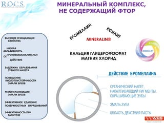МИНЕРАЛЬНЫЙ КОМПЛЕКС, 
НЕ СОДЕРЖАЩИЙ ФТОР 
БРОМЕЛАИН 
КСИЛИТ 
ВЫСОКИЕ ОЧИЩАЮЩИЕ MINERALIN® 
КАЛЬЦИЯ ГЛИЦЕРОФОСФАТ 
МАГНИЯ ХЛОРИД 
СВОЙСТВА 
НИЗКАЯ 
АБРАЗИВНОСТЬ 
ПРОТИВОВОСПАЛИТЕЛЬН 
ОЕ 
ДЕЙСТВИЕ 
ЗАДЕРЖКА ОБРАЗОВАНИЯ 
ЗУБНОГО НАЛЕТА 
ПОВЫШЕНИЕ 
КИСЛОТОУСТОЙЧИВОСТИ 
ЭМАЛИ ЗУБОВ 
РЕМИНЕРАЛИЗАЦИЯ 
ЭМАЛИ ЗУБОВ 
ЭФФЕКТИВНОЕ УДАЛЕНИЕ 
ПОВЕРХНОСТНЫХ ОКРАШИВАНИЙ 
ЭФФЕКТИВНОСТЬ ПРИ 
ГАЛИТОЗЕ 
 