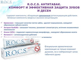 Содержит компоненты, обладающие доказанным детоксицирующим действием. 
Активные компоненты введены в высоких концентрациях 
 Бромелаин – повышает качество чистки зубов, удаляет окрашивание, замедляет 
образование зубного налета 
 Экстракт баобаба - связывает токсины, увлажняет слизистую рта, источник незаменимых 
аминокислот 
 Ксилит (10%) – подавляет кариесогенную микрофлору , замедляет образование налета 
 Витамин Е – антиоксидантное действие 
 Поливинилпирролидон – связывает токсины и пигменты 
Специальная ароматическая 
композиция не только освежает 
дыхание, но и нейтрализует запах 
табачного дыма 
 