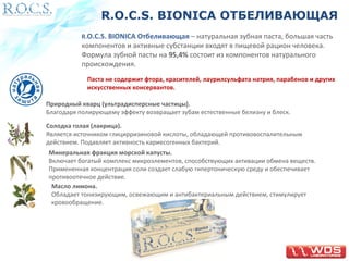 R.O.C.S. BIONICA ОТБЕЛИВАЮЩАЯ 
R.O.C.S. BIONICA Отбеливающая – натуральная зубная паста, большая часть 
компонентов и активные субстанции входят в пищевой рацион человека. 
Формула зубной пасты на 95,4% состоит из компонентов натурального 
происхождения. 
Паста не содержит фтора, красителей, лаурилсульфата натрия, парабенов и других 
искусственных консервантов. 
Природный кварц (ультрадисперсные частицы). 
Благодаря полирующему эффекту возвращает зубам естественные белизну и блеск. 
Солодка голая (лакрица). 
Является источником глицирризиновой кислоты, обладающей противовоспалительным 
действием. Подавляет активность кариесогенных бактерий. 
Минеральная фракция морской капусты. 
Включает богатый комплекс микроэлементов, способствующих активации обмена веществ. 
Примененная концентрация соли создает слабую гипертоническую среду и обеспечивает 
противоотечное действие. 
Масло лимона. 
Обладает тонизирующим, освежающим и антибактериальным действием, стимулирует 
кровообращение. 
 