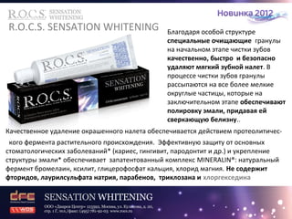 R.O.C.S. SENSATION WHITENING Благодаря особой структуре 
специальные очищающие гранулы 
на начальном этапе чистки зубов 
качественно, быстро и безопасно 
удаляют мягкий зубной налет. В 
процессе чистки зубов гранулы 
рассыпаются на все более мелкие 
округлые частицы, которые на 
заключительном этапе обеспечивают 
полировку эмали, придавая ей 
сверкающую белизну.. 
Качественное удаление окрашенного налета обеспечивается действием протеолитичес- 
кого фермента растительного происхождения. Эффективную защиту от основных 
стоматологических заболеваний* (кариес, гингивит, пародонтит и др.) и укрепление 
структуры эмали* обеспечивает запатентованный комплекс MINERALIN®: натуральный 
фермент бромелаин, ксилит, глицерофосфат кальция, хлорид магния. Не содержит 
фторидов, лаурилсульфата натрия, парабенов, триклозана и хлоргекседина 
 