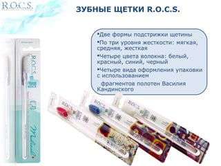 ЗУБНЫЕ ЩЕТКИ R.O.C.S. 
Две формы подстрижки щетины 
По три уровня жесткости: мягкая, 
средняя, жесткая 
Четыре цвета волокна: белый, 
красный, синий, черный 
Четыре вида оформления упаковки 
с использованием 
фрагментов полотен Василия 
Кандинского 
 