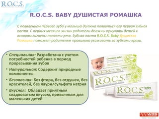 R.O.C.S. BABY ДУШИСТАЯ РОМАШКА 
С появлением первого зуба у малыша должна появиться его первая зубная 
паста. С первых месяцев жизни родители должны приучать детей к 
основам гигиены полости рта. Зубная паста R.O.C.S. Baby Душистая 
Ромашка поможет родителям правильно ухаживать за зубками крохи. 
• Специальная: Разработана с учетом 
потребностей ребенка в период 
прорезывания зубов 
• Натуральная: Содержит природные 
компоненты 
• Безопасная: Без фтора, без отдушек, без 
красителей, без лаурилсульфата натрия 
• Вкусная: Обладает приятным 
сладковатым вкусом, привычным для 
маленьких детей 
 