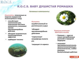 R.O.C.S. BABY ДУШИСТАЯ РОМАШКА 
Альгинаты, полученные из 
морских водорослей, 
используемых в пищу 
• способствуют 
заживлению ран, 
повышению местного 
иммунитета, оказывают 
мягкое 
противомикробное 
действие 
• обладают выраженным 
гипоаллергенным 
эффектом 
• сорбируют токсины 
Ромашка аптечная 
Matricária recutíta 
• Ромашка — одно из 
самых употребляемых 
растений в народной 
медицине 
• оказывает 
противовоспалительное, 
кровоостанавливающее, 
антисептическое, слабое 
вяжущее, 
болеутоляющее действие 
Активные компоненты: 
Ксилитол, 
вырабатываемый из 
растительного сырья 
•обладает 
противомикробным 
действием 
•нормализует 
микрофлору полости 
рта 
•защищает от кариеса 
 