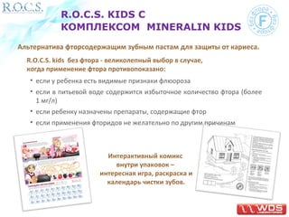 R.O.C.S. KIDS С 
КОМПЛЕКСОМ MINERALIN KIDS 
Альтернатива фторсодержащим зубным пастам для защиты от кариеса. 
R.O.C.S. kids без фтора - великолепный выбор в случае, 
когда применение фтора противопоказано: 
• если у ребенка есть видимые признаки флюороза 
• если в питьевой воде содержится избыточное количество фтора (более 
1 мг/л) 
• если ребенку назначены препараты, содержащие фтор 
• если применения фторидов не желательно по другим причинам 
Интерактивный комикс 
внутри упаковок – 
интересная игра, раскраска и 
календарь чистки зубов. 
 
