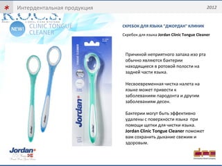 * 
Интердентальная продукция 2012 
СКРЕБОК ДЛЯ ЯЗЫКА "ДЖОРДАН" КЛИНИК 
Скребок для языка Jordan Clinic Tongue Cleaner 
CLINIC TONGUE 
CLEANER 
Причиной неприятного запаха изо рта 
обычно являются бактерии 
находящиеся в ротовой полости на 
задней части языка. 
Несвоевременная чистка налета на 
языке может привести к 
заболеваниям пародонта и другим 
заболеваниям десен. 
Бактерии могут быть эффективно 
удалены с поверхности языка при 
помощи щетки для чистки языка. 
Jordan Clinic Tongue Cleaner поможет 
вам сохранить дыхание свежим и 
здоровым. 
 