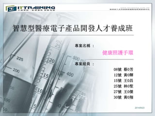 智慧型醫療電子產品開發人才養成班 
專案名稱: 
健康照護手環 
專案組員: 
08號蔡0芳 
12號黃0輝 
15號王0昌 
25號林0聖 
27號王0傑 
30號黃0翔 
2014/9/23 
 
