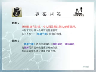 專案開發 
動機： 
身體健康亮紅燈，令人開始關注個人健康管理。 
如何幫助每個人做好智能健康管理， 
是本專案---「健康手環」開發的動機。 
目的： 
「健康手環」透過感測器紀錄睡眠資訊、運動資訊 
及脈搏等資訊來做健康管理的依據， 
進而培養個人隨身健康管理習慣。 
2014/9/23 
 