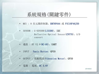 系統規格(關鍵零件) 
 MCU : 8 位元微控制器，EM78F644 或PIC18F46J50 
 SENSOR : G-SENSOR(LIS3DH)，I2C 
Reflective Optical Sensor(CNY70)，A/D 
convert 
 通訊: BT V2.0(HC-05)，UART 
 INPUT : Panic Button，GPIO 
 OUTPUT : 震動馬達(Vibration Motor)，GPIO 
 電源: 電池，DC 3.6V 
2014/9/23 
 