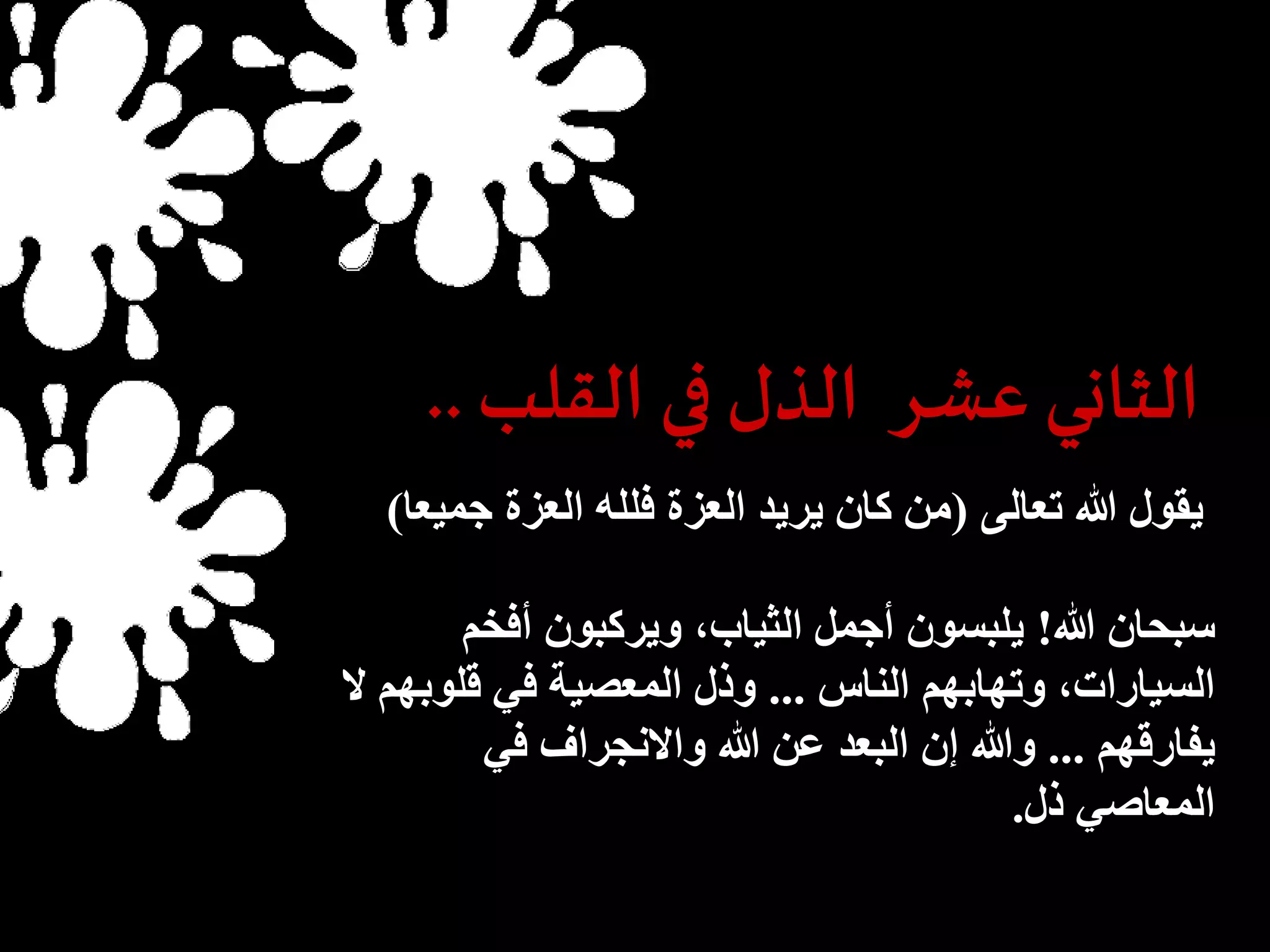 الثاني عشر الذل في القلب.. 
يقول الله تعالى )من كان يريد العزة فلله العزة جميعا( 
سبحان الله! يلبسون أجمل الثياب، ويركبون أفخم 
السيارات، وتهابهم الناس ... وذل المعصية في قلوبهم لا 
يفارقهم ... والله إن البعد عن الله والانجراف في 
المعاصي ذل. 
 