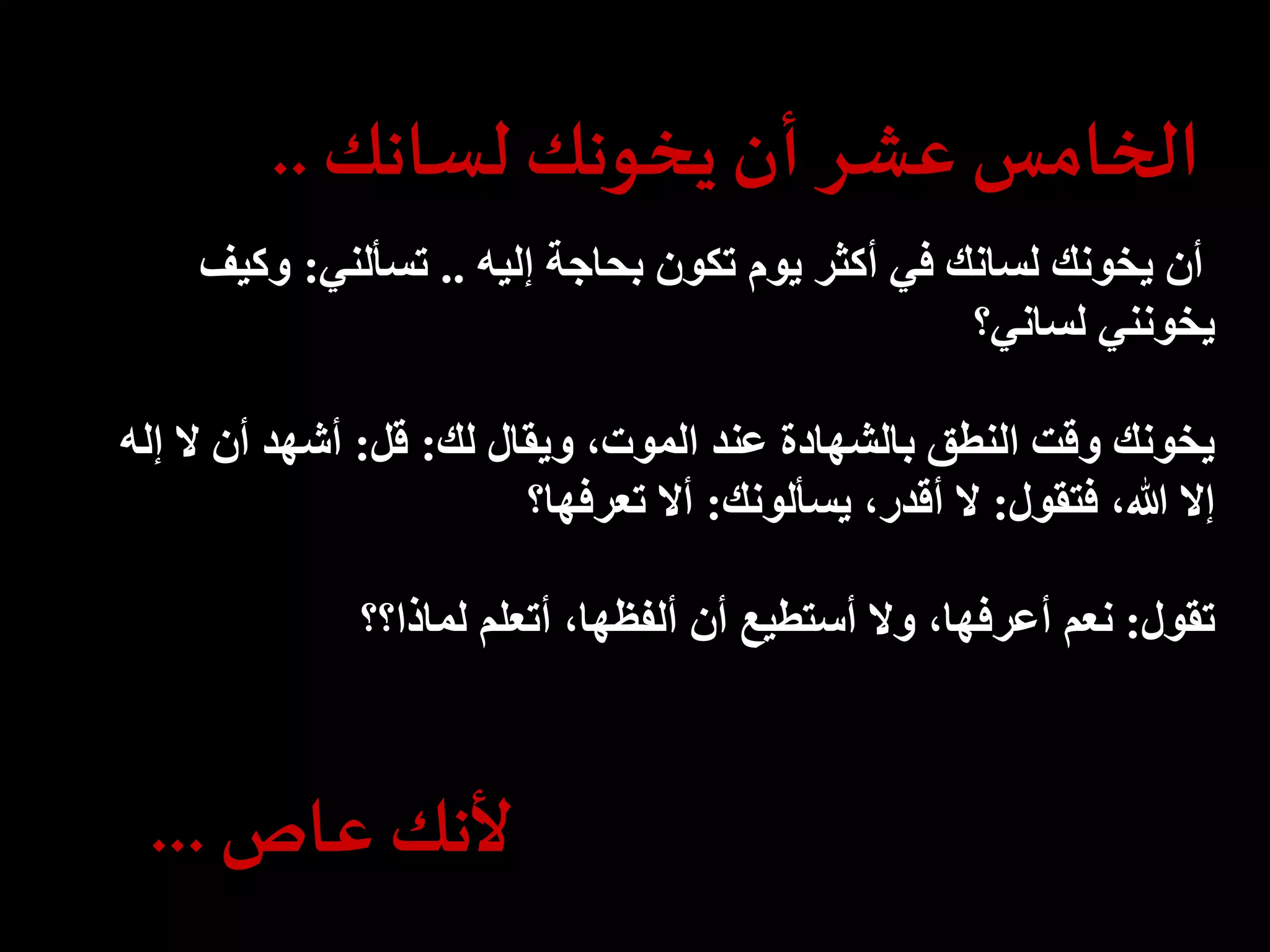 الخامس عشر أن يخونك لسانك .. 
أن يخونك لسانك في أكثر يوم تكون بحاجة إليه .. تسألني: وكيف 
يخونني لساني؟ 
يخونك وقت النطق بالشهادة عند الموت، ويقال لك: قل: أشهد أن لا إله 
إلا الله، فتقول: لا أقدر، يسألونك: ألا تعرفها؟ 
تقول: نعم أعرفها، ولا أستطيع أن ألفظها، أتعلم لماذا؟؟ 
لأنك عاص ... 
 