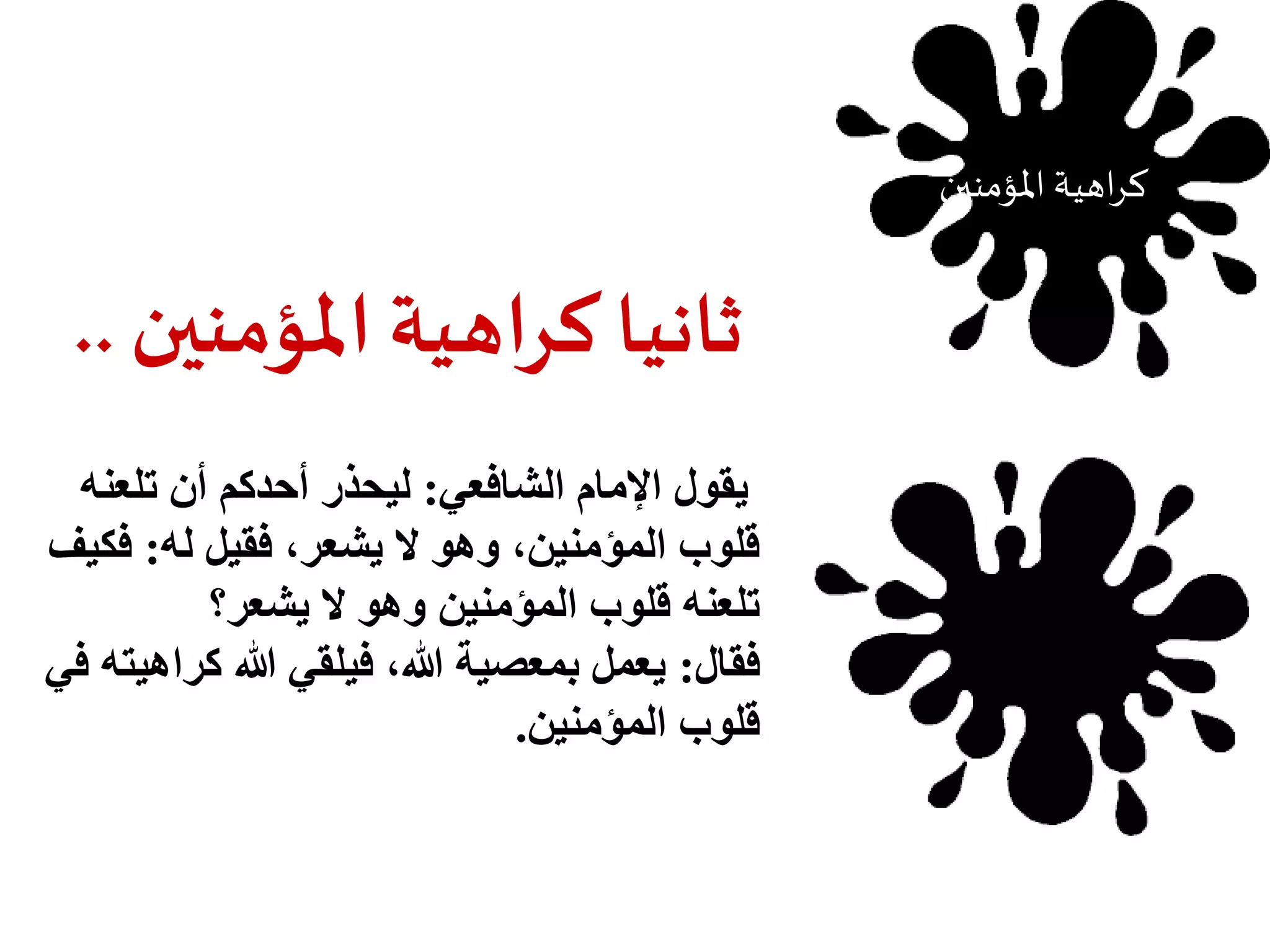 ثانيا كراهية المؤمنين .. 
يقول الإمام الشافعي: ليحذر أحدكم أن تلعنه 
قلوب المؤمنين، وهو لا يشعر، فقيل له: فكيف 
تلعنه قلوب المؤمنين وهو لا يشعر؟ 
فقال: يعمل بمعصية الله، فيلقي الله كراهيته في 
قلوب المؤمنين. 
كراهية المؤمنين 
 