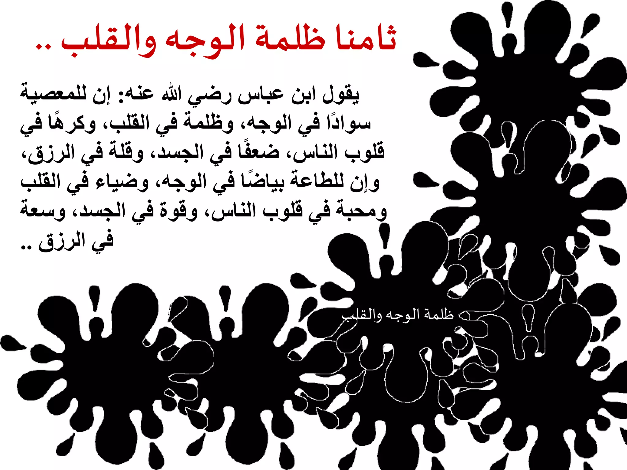 ثامنا ظلمة الوجه والقلب.. 
يقول ابن عباس رضي الله عنه: إن للمعصية 
سوادًا في الوجه، وظلمة في القلب، وكرهًا في 
قلوب الناس، ضعفًا في الجسد، وقلة في الرزق، 
وإن للطاعة بياضًا في الوجه، وضياء في القلب 
ومحبة في قلوب الناس، وقوة في الجسد، وسعة 
في الرزق .. 
ظلمة الوجه والقلب 
حرمان العلم 
 