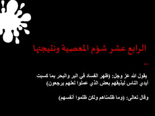 الرابع عشر شؤم المعصية ونتيجتها 
.. 
يقول الله عز وجل: )ظهر الفساد في البر والبحر بما كسبت 
أيدي الناس ليذيقهم بعض الذي عملوا لعلهم يرجعون( 
وقال تعالى: )وما ظلمناهم ولكن ظلموا أنفسهم( 
 