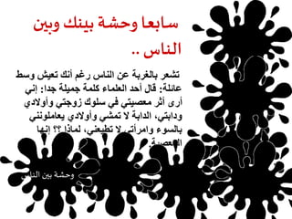 سابعا وحشة بينك وبين 
الناس .. 
تشعر بالغربة عن الناس رغم أنك تعيش وسط 
عائلة: قال أحد العلماء كلمة جميلة جدا: إني 
أرى أثر معصيتي في سلوك زوجتي وأولادي 
ودابتي، الدابة لا تمشي وأولادي يعاملونني 
بالسوء وامرأتي لا تطيعني، لماذا ؟؟ إنها 
المعصية. 
حرمان العلم 
وحشة بين الناس 
 