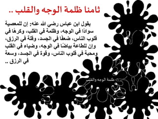 ثامنا ظلمة الوجه والقلب.. 
يقول ابن عباس رضي الله عنه: إن للمعصية 
سوادًا في الوجه، وظلمة في القلب، وكرهًا في 
قلوب الناس، ضعفًا في الجسد، وقلة في الرزق، 
وإن للطاعة بياضًا في الوجه، وضياء في القلب 
ومحبة في قلوب الناس، وقوة في الجسد، وسعة 
في الرزق .. 
ظلمة الوجه والقلب 
حرمان العلم 
 