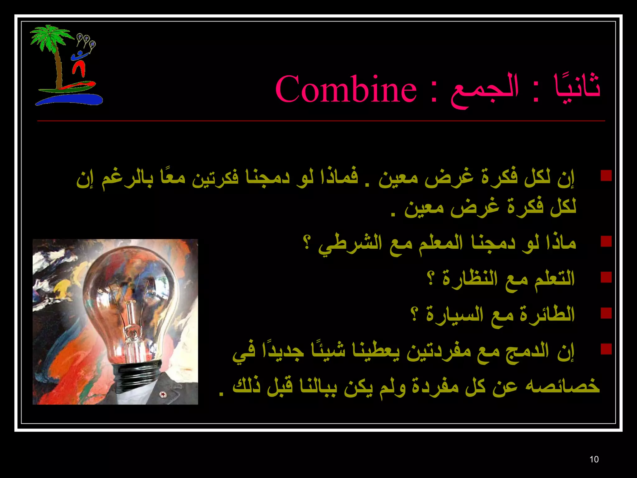 Combine : ا ثانيً: ا : ا الجمع 
إن لكل فكرة غرض معين . فماذا لو دمجنا فكرتين معًاا بالرغم إن  
لكل فكرة غرض معين . 
ماذا لو دمجنا المعلم مع الشرطي ؟  
التعلم مع النظارة ؟  
الطائرة مع السيارة ؟  
إن الدمج مع مفردتين يعطينا شيئًاا جديدًاا في  
خصائصه عن كل مفردة ولم يكن ببالنا قبل ذلك . 
10 
 