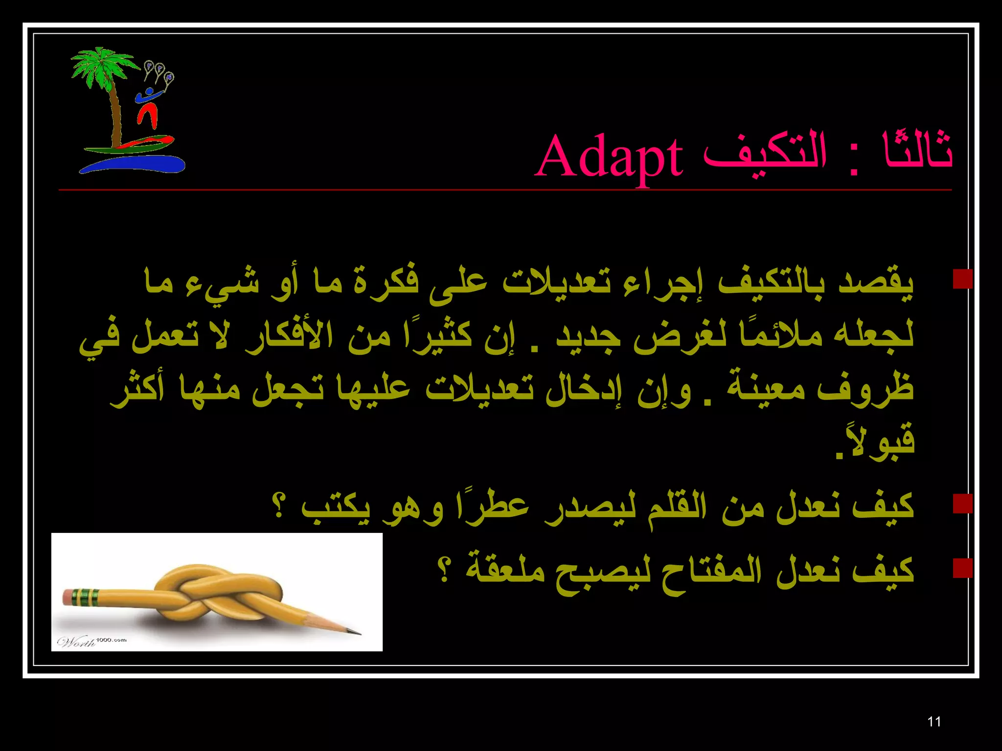 Adapt ثالثً: ا : ا التكيف 
يقصد بالتكيف إجراء تعديلت على فكرة ما أو شيء ما  
لجعله ملئمًاا لغرض جديد . إن كثيرًاا من الفكار ل تعمل في 
ظروف معينة . وإن إدخال تعديلت عليها تجعل منها أكثر 
قبولًا. 
كيف نعدل من القلم ليصدر عطرًاا وهو يكتب ؟  
كيف نعدل المفتاح ليصبح ملعقة ؟  
11 
 