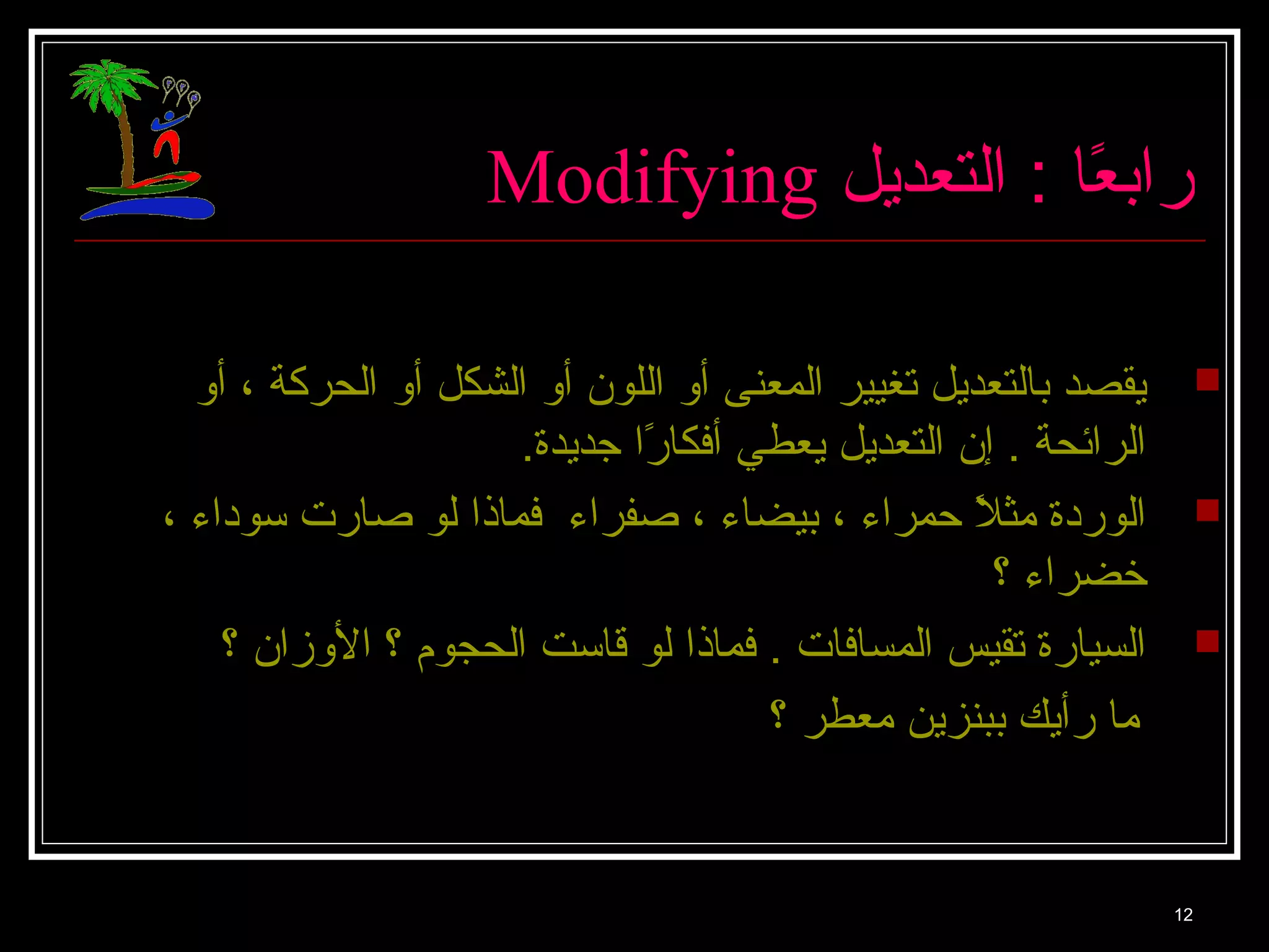 Modifying رابعً: ا : ا التعديل 
يقصد بالتعديل تغيير المعنى أو اللون أو الشكل أو الحركة ، أو  
الرائحة . إن التعديل يعطي أفككارً: ا جديدة. 
الوردة مثلاً:  حمراء ، بيضاء ، صفراء فكماذا لو صارت سوداء ،  
خضراء ؟ 
السيارة تقيس المسافكات . فكماذا لو قاست الحجوم ؟ الوزان ؟  
12 
ما رأيك ببنزين معطر ؟ 
 