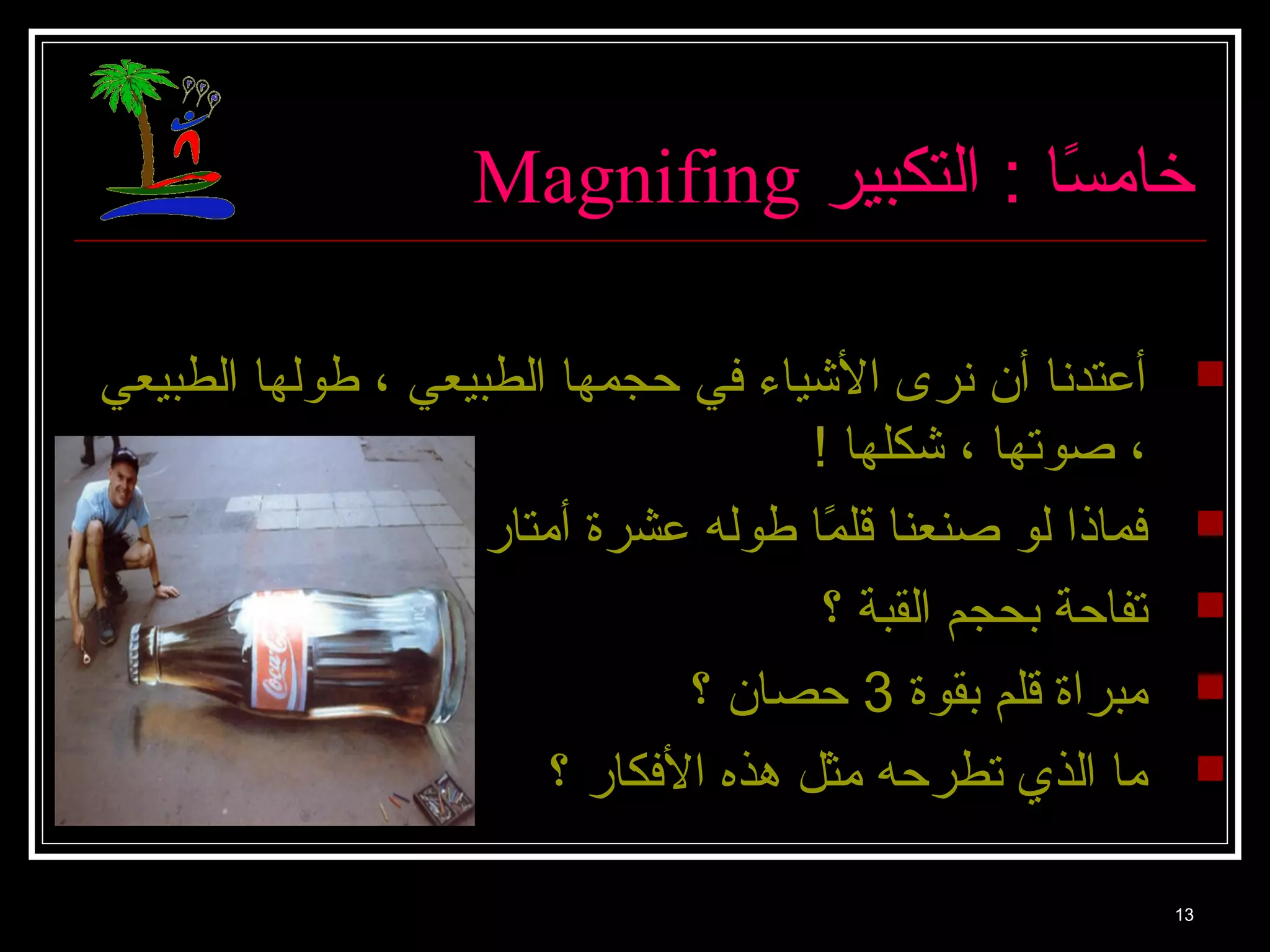 Magnifing خا مسًاا  : التكبير 
أعتدنا  أن نرى الشييا ء في حجمها  الطبيعي ، طولها  الطبيعي  
، صوتها  ، شيكلها  ! 
فما ذا لو صنعنا  قلمًاا  طوله عشرة أمتا ر ؟  
تفا حة بحجم القبة ؟  
مبراة قلم بقوة 3 حصا ن ؟  
ما  الذي تطرحه مثل هذه الفكا ر ؟  
13 
 