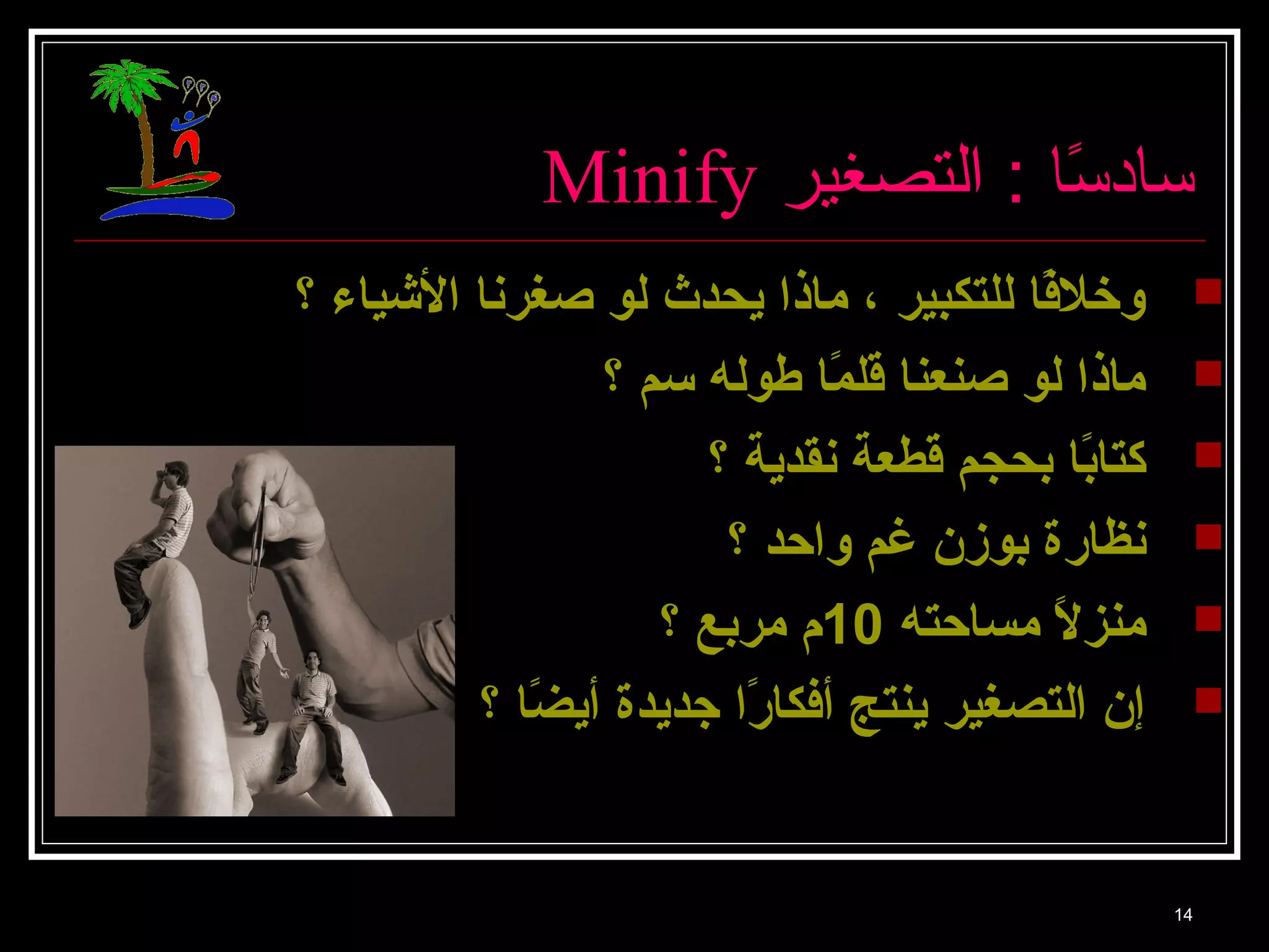 Minify سا دسًاا  : التصغير 
وخلفًا ا للتكبير ، ماذا يحدث لو صغرنا الشيياء ؟  
ماذا لو صنعنا قلمًا ا طوله سم ؟  
كتابًا ا بحجم قطعة نقدية ؟  
نظارة بوزن غم واحد ؟  
منزلاًا  مساحته 10 م مربع ؟  
إن التصغير ينتج أفكارًا ا جديدة أيضًا ا ؟  
14 
 