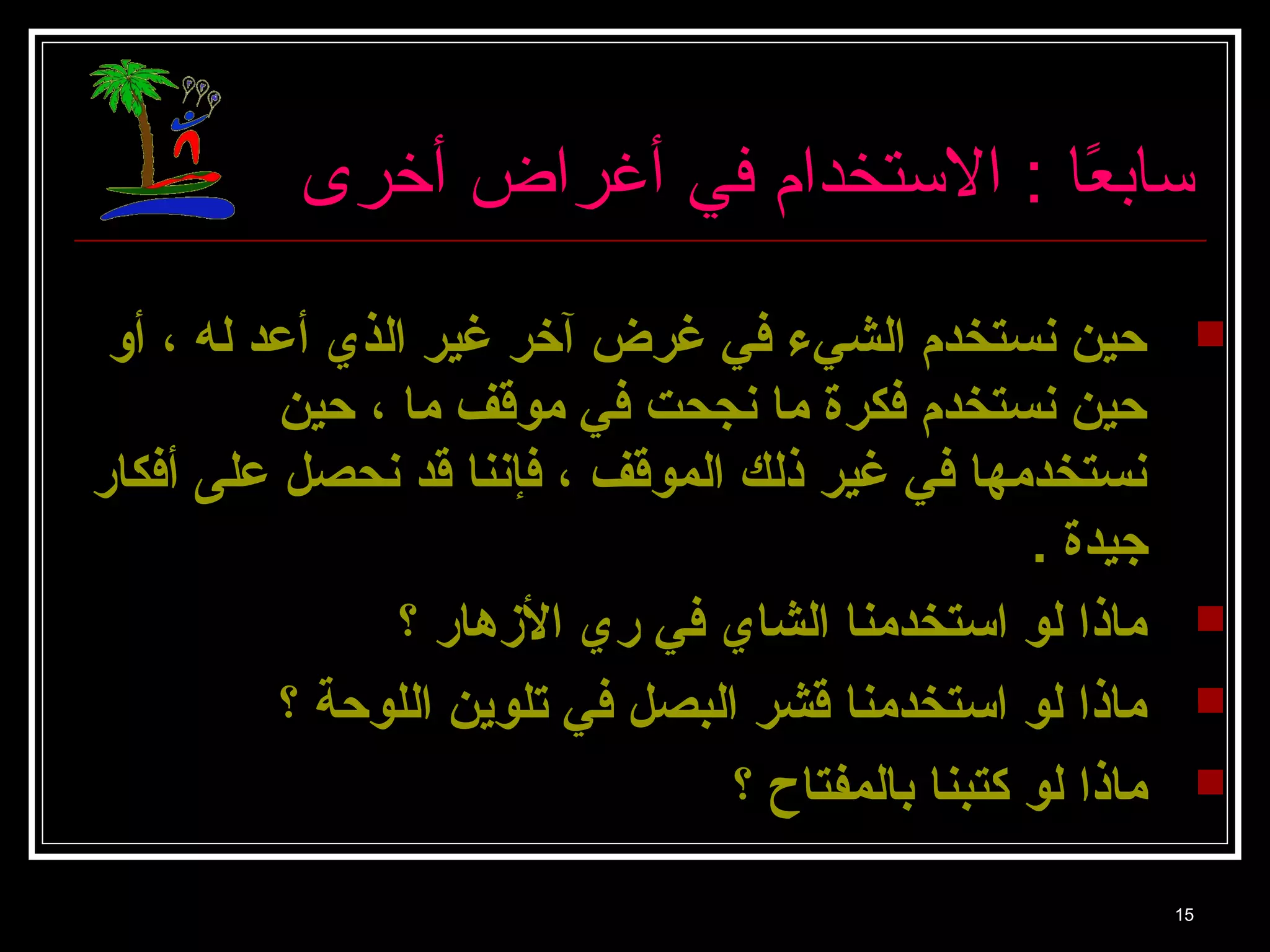 سا بعًاا  : الستخدام في أغراض أخرى 
حين نستخدم الشيء في غرض آخر غير الذي أعد له ، أو  
حين نستخدم فكرة ما نجحت في موقف ما ، حين 
نستخدمها في غير ذلك الموقف ، فإننا قد نحصل على أفكار 
جيدة . 
ماذا لو استخدمنا الشاي في ري الزهار ؟  
ماذا لو استخدمنا قشر البصل في تلوين اللوحة ؟  
ماذا لو كتبنا بالمفتاح ؟  
15 
 