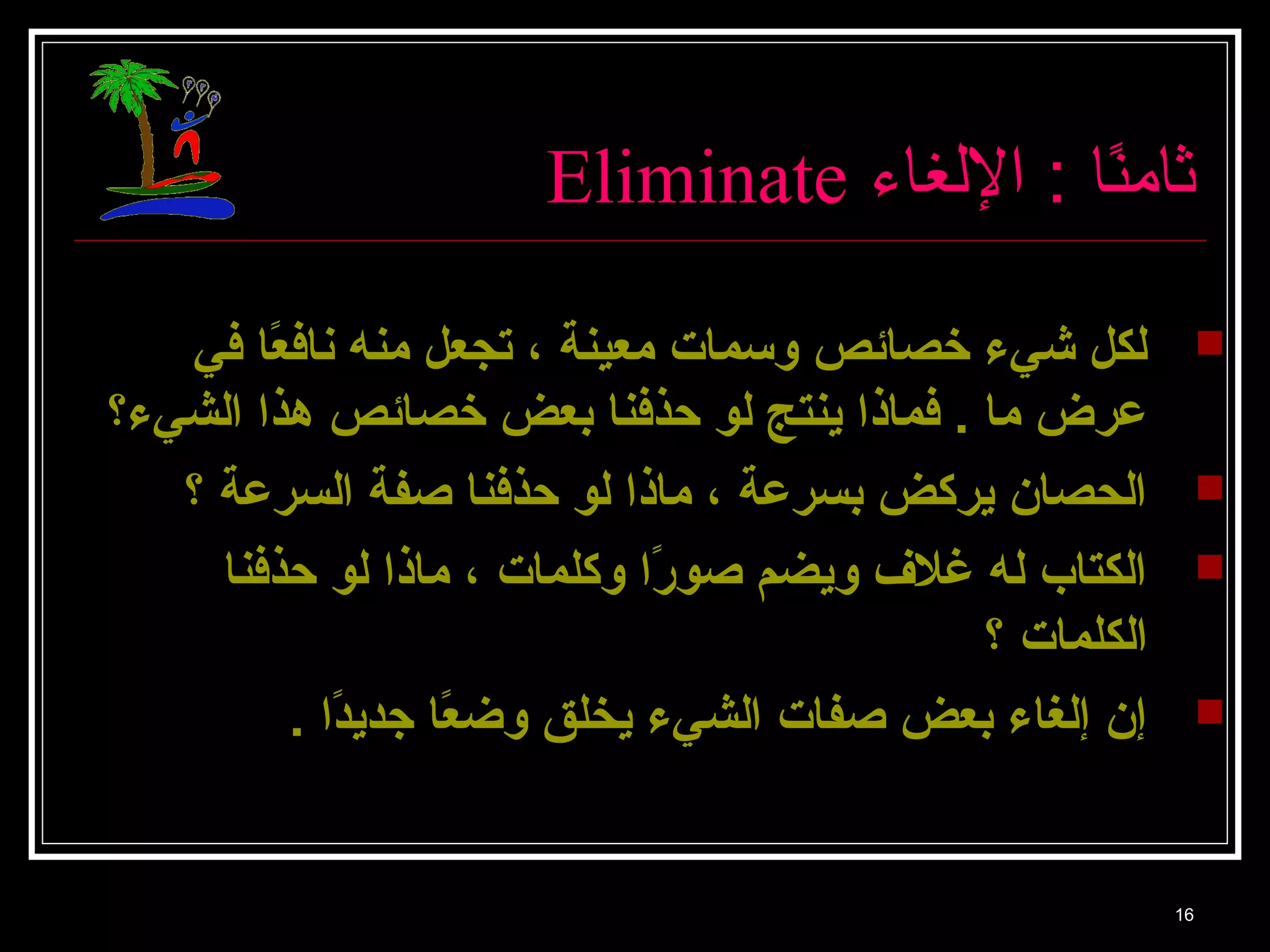 Eliminate ثا منًاا  : اللغا ء 
لكل شييء خصائص وسمات معينة ، تجعل منه نافعًا ا في  
عرض ما . فماذا ينتج لو حذفنا بعض خصائص هذا الشيء؟ 
الحصان يركض بسرعة ، ماذا لو حذفنا صفة السرعة ؟  
الكتاب له غلف  ويضم صورًا ا وكلمات ، ماذا لو حذفنا  
الكلمات ؟ 
إن إلغاء بعض صفات الشيء يخلق وضعًا ا جديدًا ا .  
16 
 