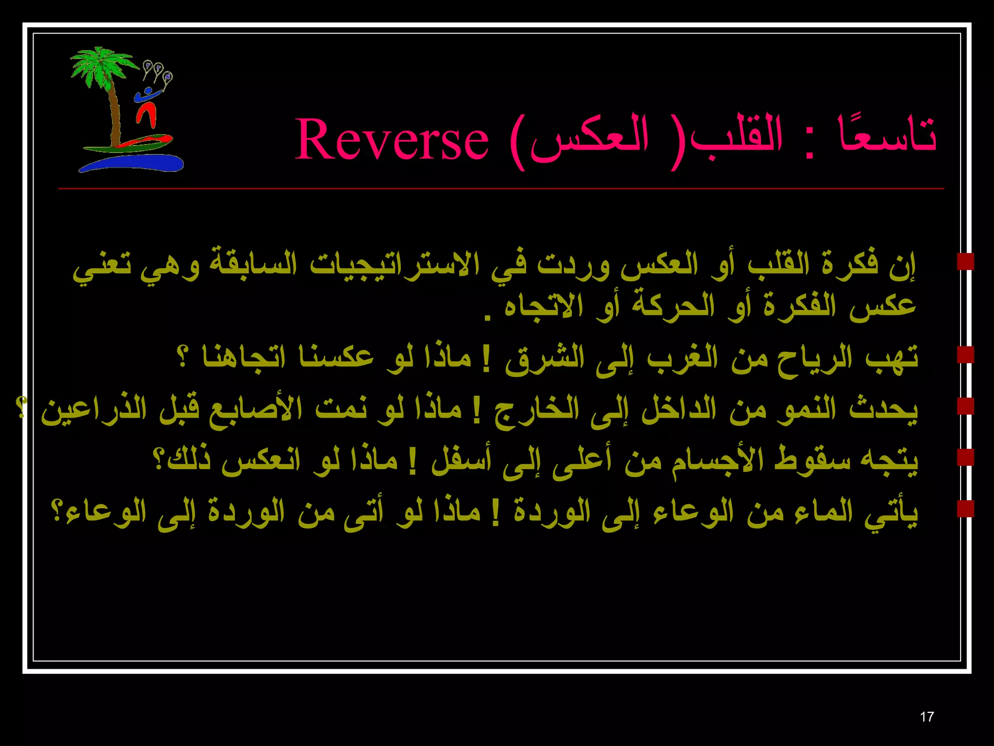 Reverse ( تا سعًاا  : القلب( العكس 
إن فكرة القلب أو العكس وردت في الاستراتيجيات السابقة وهي تعني  
عكس الفكرة أو الحركة أو الاتجاه . 
تهب الرياح من الغرب إلى الشرق ! ماذا لو عكسنا اتجاهنا ؟  
يحدث النمو من الداخل إلى الخارج ! ماذا لو نمت الصابع قبل الذراعين ؟  
يتجه سقوط الجسام من أعلى إلى أسفل ! ماذا لو انعكس ذلك؟  
يأتي الماء من الوعاء إلى الوردة ! ماذا لو أتى من الوردة إلى الوعاء؟  
17 
 