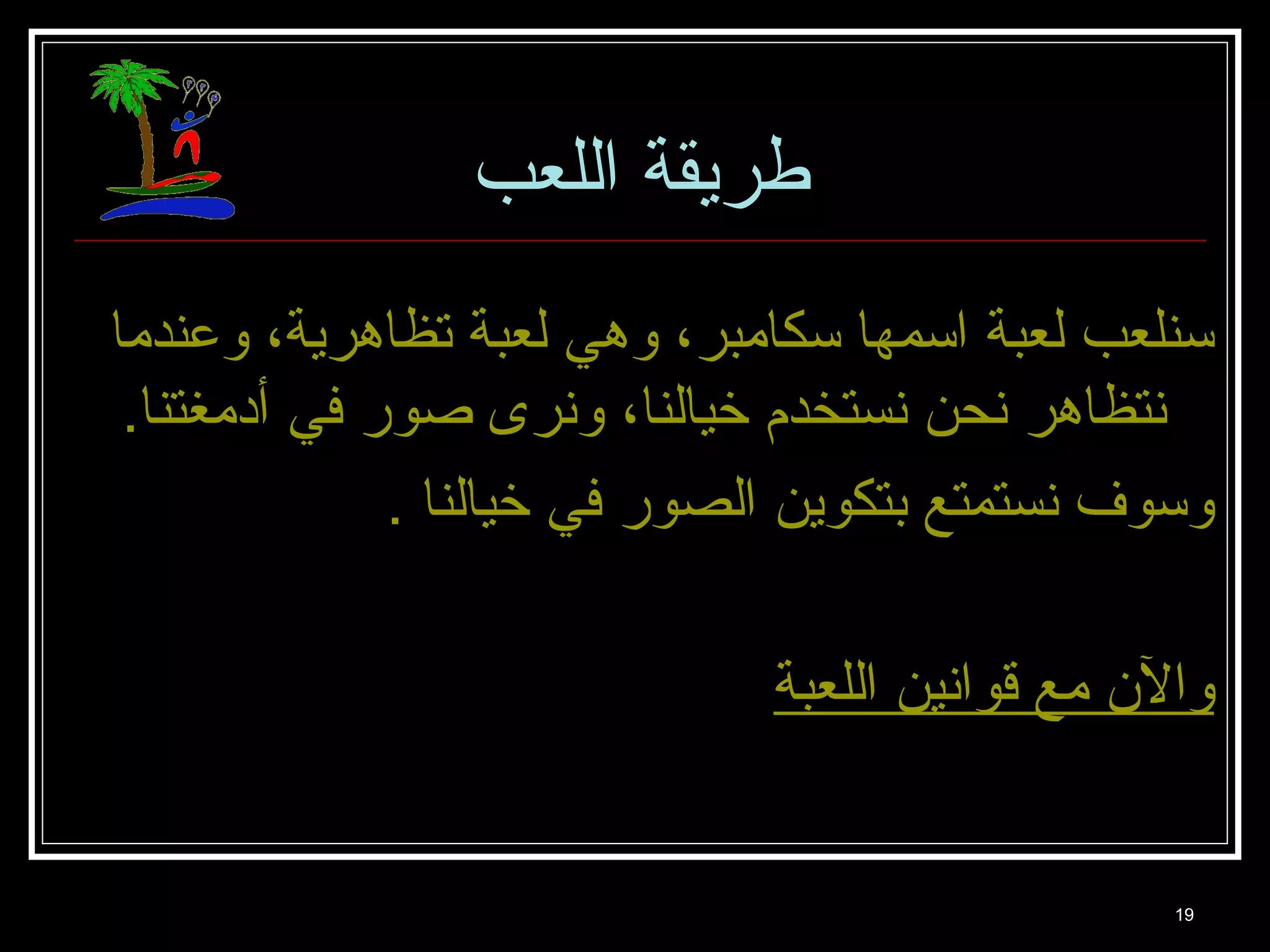 19 
طريقة اللعب 
سنلعب لعبة اسمها سكامبر، وهي لعبة تظاهرية، وعندما 
نتظاهر نحن نستخدم خيالنا، ونرى صور في أدمغتنا. 
وسوف نستمتع بتكوين الصور في خيالنا . 
والن  مع قوانين اللعبة 
 