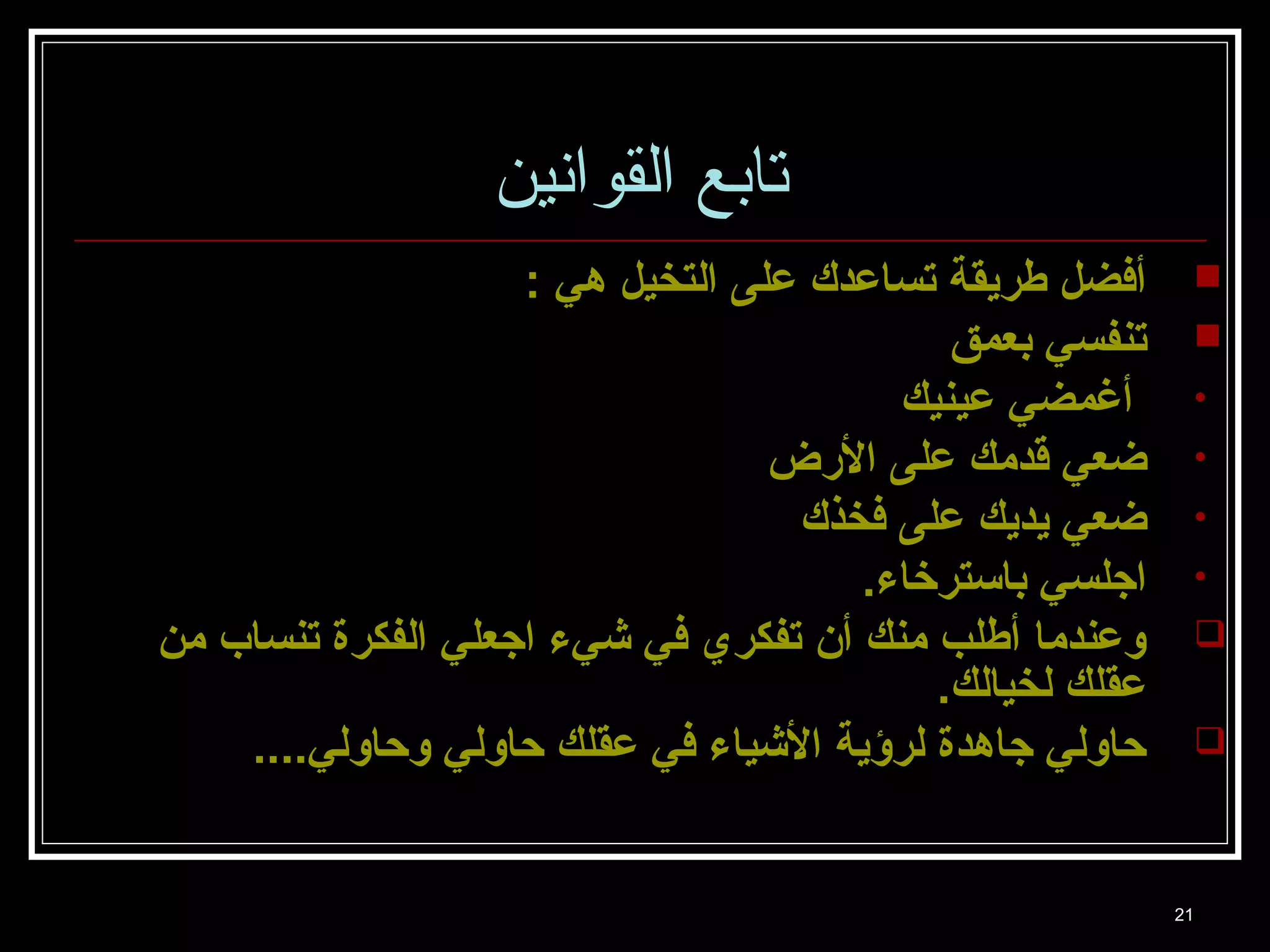 21 
تابع القوانين 
أفضل طريقة تساعدك على التخيل هي :  
تنفسي بعمق  
• أغمضي عينيك 
• ضعي قدمك على الرض 
• ضعي يديك على فخذك 
• اجالسي باسترخاء. 
وعندما أطلب منك أن تفكري في شيء اجاعلي الفكرة تنساب من  
عقلك لخيالك. 
حاولي جااهدة لرؤية الشياء في عقلك حاولي وحاولي....  
