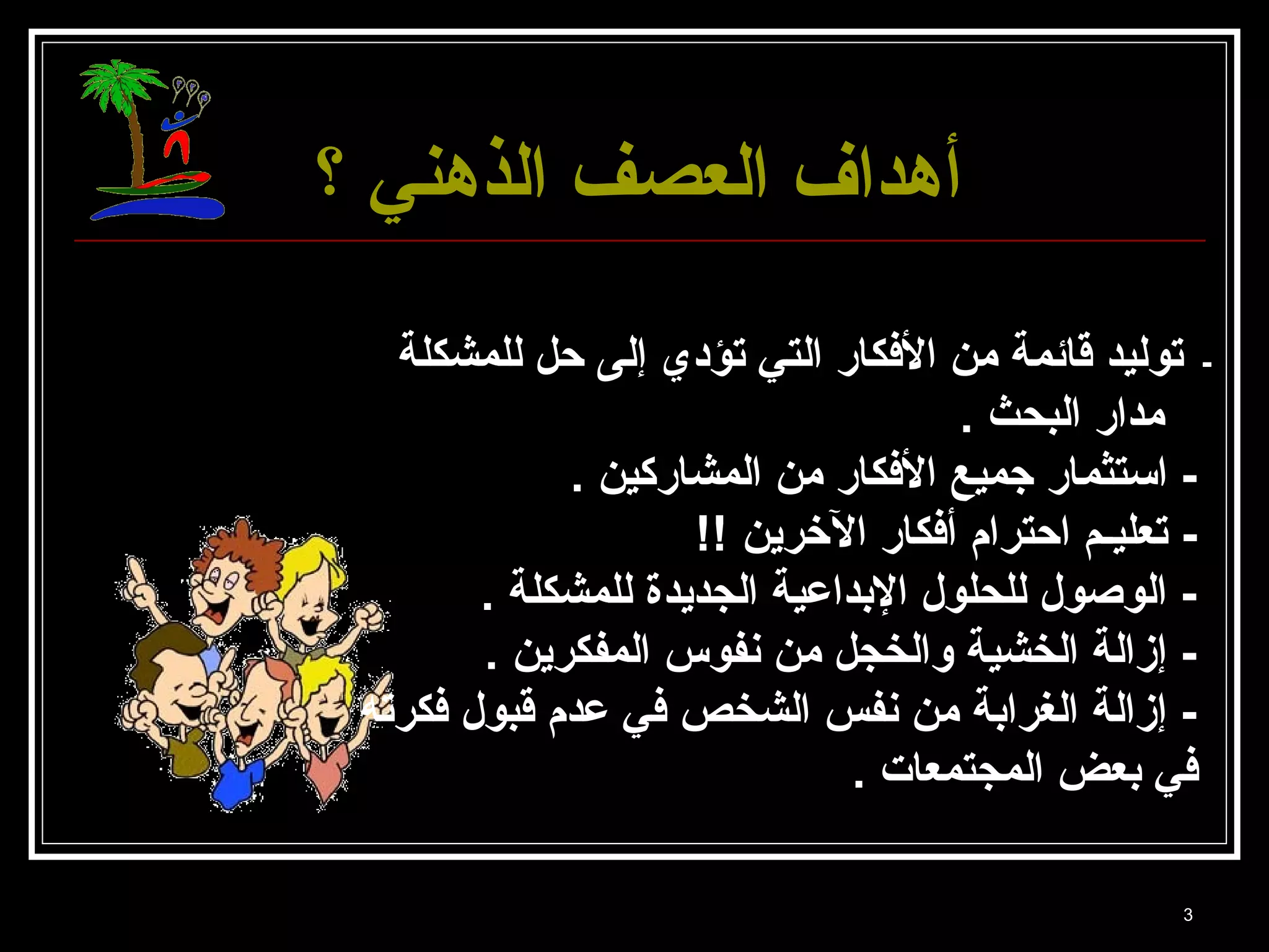 3 
أأههدداافف االلععصصفف االلذذههننيي ؟؟ 
- توليد قائمة من الفككار التي تؤدي إلى حل للمشكلة 
مدار البحث . 
- استثمار جميع الفككار من المشاركين . 
- تعليـم احترام أفككار الخررين !! 
- الوصول للحلول البدداعية الجديدة للمشكلة . 
- إزالة الخشية والخجل من نفوس المفكرين . 
- إزالة الغرابدة من نفس الشخص فكي عدم قبول فككرته 
فكي بدعض المجتمعات . 
 