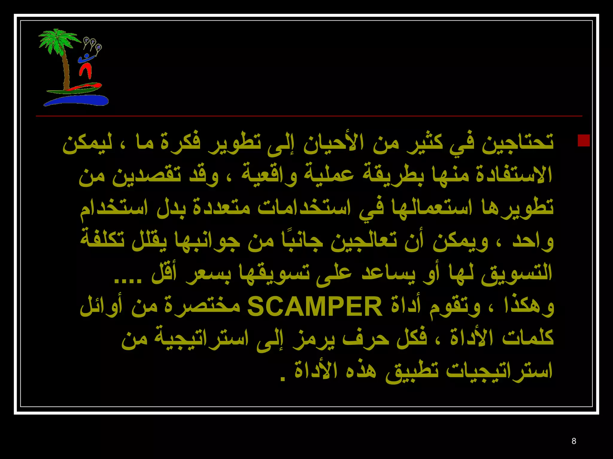 تحتاجين في كثير من الحييان إلى تطوير فكرة ما ، ليمكن  
8 
الستتفادة منها بطريقة عملية واقعية ، وقد تقصدين من 
تطويرها استتعمالها في استتخدامات متعددة بدل استتخدام 
واحيد ، ويمكن أن تعالجين جانبًاا من جوانبها يقلل تكلفة 
التسويق لها أو يساعد على تسويقها بسعر أقل .... 
مختصرة من أوائل SCAMPER وهكذا ، وتقوم أداة 
كلمات الداة ، فكل حيرف يرمز إلى استتراتيجية من 
استتراتيجيات تطبيق هذه الداة . 
 