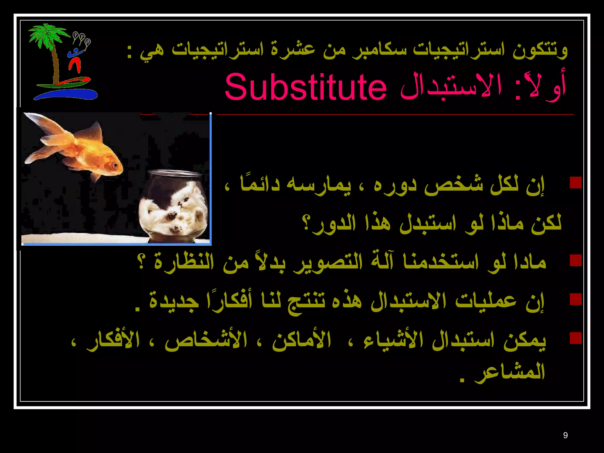 وتتكون استتراتيجيات ستكامبر من عشرة استتراتيجيات هي : 
Substitute أولً: : ا الستبدال 
إن لكل شخص دوره ، يمارسته دائمًاا ،  
لكن ماذا لو استتبدل هذا الدور؟ 
مادا لو استتخدمنا آلة التصوير بدلًا من النظارة ؟  
إن عمليات الستتبدال هذه تنتج لنا أفكارًاا جديدة .  
يمكن استتبدال الشياء ، الماكن ، الشخاص ، الفكار ،  
المشاعر . 
9 
 
