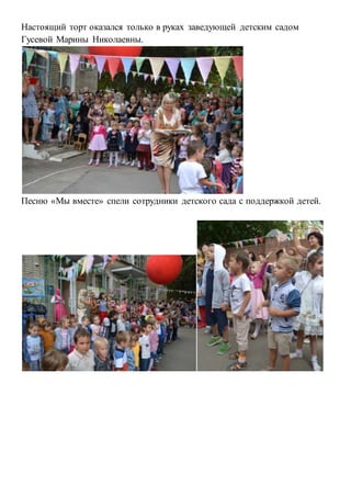Настоящий торт оказался только в руках заведующей детским садом 
Гусевой Марины Николаевны. 
Песню «Мы вместе» спели сотрудники детского сада с поддержкой детей. 
