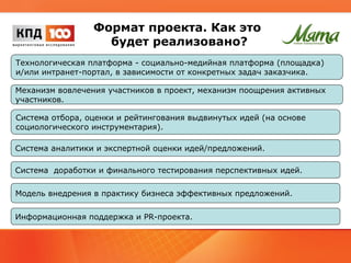 Формат проекта. Как это 
будет реализовано? 
Технологическая платформа - социально-медийная платформа (площадка) 
и/или интранет-портал, в зависимости от конкретных задач заказчика. 
Механизм вовлечения участников в проект, механизм поощрения активных 
участников. 
Система отбора, оценки и рейтингования выдвинутых идей (на основе 
социологического инструментария). 
Система аналитики и экспертной оценки идей/предложений. 
Система доработки и финального тестирования перспективных идей. 
Модель внедрения в практику бизнеса эффективных предложений. 
Информационная поддержка и PR-проекта. 
 