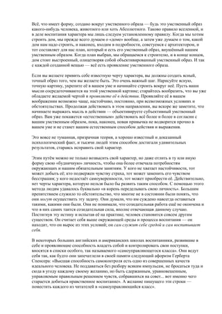 Всё, что имеет форму, создано вокруг умственного образа — будь это умственный образ 
какого-нибудь человека, животного или хоть Абсолютного. Таково правило вселенной, и 
в деле воспитания характера мы лишь следуем установленному правилу. Когда мы хотим 
строить дом, мы прежде всего думаем о «доме» вообще, а затем уже думаем о том, какой 
дом нам надо строить, и наконец, входим в подробности, советуемся с архитектором, и 
тот составляет для нас план, который и есть его умственный образ, внушённый нашим 
умственным образом. Когда план выбран, мы обращаемся к строителю, и в конце концов, 
дом стоит выстроенный, олицетворяя собой объективированный умственный образ. И так 
с каждой созданной вещью — всё есть проявление умственного образа. 
Если вы желаете привить себе известную черту характера, вы должны создать ясный, 
точный образ того, чем вы желаете быть. Это очень важный шаг. Нарисуйте ясную, 
точную картину, укрепите её в вашем уме и начинайте строить вокруг неё. Пусть ваши 
мысли сосредоточиваются на этой умственной картине; старайтесь вообразить, что вы уже 
обладаете желаемой чертой и проявляете её в действии. Проявляйте её в вашем 
воображении возможно чаще, настойчиво, постоянно, при всевозможных условиях и 
обстоятельствах. Продолжая действовать в этом направлении, вы вскоре же заметите, что 
начинаете выражать мысль в действии — объективируете субъективный умственный 
образ. Вам уже покажется «естественным» действовать всё более и более в согласии с 
вашим умственным образом, пока, наконец, новая привычка не водворится прочно в 
вашем уме и не станет вашим естественным способом действия и выражения. 
Это вовсе не туманная, призрачная теория, а хорошо известный и доказанный 
психологический факт, и тысячи людей этим способом достигали удивительных 
результатов, стараясь исправить свой характер. 
Этим путём можно не только возвысить свой характер, но даже отлить в ту или иную 
форму свою «будничную» личность, чтобы она более отвечала потребностям 
окружающих и нашим обязательным занятиям. У кого не хватает настойчивости, тот 
может добыть её; кто подвержен чувству страха, тот может заменить его чувством 
бесстрашия; у кого недостаёт самоуверенности, тот может приобрести её. Действительно, 
нет черты характера, которую нельзя было бы развить таким способом. С помощью этого 
метода людям удавалось буквально «в корень переделывать свою личность». Большим 
препятствием служило то обстоятельство, что многие не в состоянии были понять, что 
они могут осуществить эту задачу. Они думали, что им суждено навсегда оставаться 
такими, какими они были. Они не понимали, что созидательная работа ещё не окончена и 
что в них самих таится созидательная сила, вполне отвечающая данному случаю. 
Постигнув эту истину и испытав её на практике, человек становится совсем другим 
существом. Он считает себя выше окружающей среды и процесса воспитания — он 
находит, что он вырос из этих условий; он сам служит себе средой и сам воспитывает 
себя. 
В некоторых больших английских и американских школах воспитанники, развившие в 
себе и проявляющие способность владеть собой и контролировать свои поступки, 
вносятся в списки особого, так называемого «самоуправляющегося класса». Они ведут 
себя так, как будто они запечатлели в своей памяти следующий афоризм Герберта 
Спенсера: «Высшая способность самоконтроля есть одно из совершенных качеств 
идеального человека. Не поддаваться без разбору всяким импульсам, не бросаться туда и 
сюда в угоду каждому своему желанию, но быть сдержанным, уравновешенным, 
управляемым правильным решением чувств, собравшихся на совет... вот именно чего 
старается добиться нравственное воспитание». А желание пишущего эти строки — 
поместить каждого из читателей в «самоуправляющийся класс». 
 