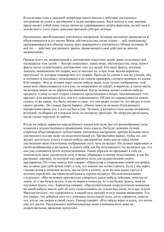 В последние годы в западной литературе много писали о действии умственного 
настроения на успех и достижение в делах материальных. Хотя многое в этих мнениях 
представляет собой лишь плоды ничем не сдерживаемого полёта фантазии, но всё-таки в 
основе всего этого лежит довольно прочный субстрат истины. 
Несомненно, преобладающее умственное настроение человека постоянно проявляется и 
объективируется в его жизни. Вещи, обстоятельства, люди, планы — всё, повидимому, 
приноравливается к общему идеалу ярко выраженного умственного облика человека. И 
всё это — действие умственного закона, проявляющего своё действие во многих 
направлениях. 
Прежде всего ум, направленный к достижению известных целей, живо отыскивает всё, 
касающееся этих целей — быстро схватывает, какие вещи, обстоятельства, лица, идеи и 
факты могут содействовать достижению этих его целей. Кто ищет факты, могущие 
доказать защищаемые им теории, всегда находит их, и при этом, весьма вероятно, 
пропускает те, которые опровергают его теорию. Проходя по одним и тем же улицам, оба, 
и оптимист и пессимист, наталкиваются на тысячи примеров, соответствующих их идеям. 
Кэй говорит: «Когда человек ищет какую-нибудь вещь, если только изображение этой 
вещи ясно обрисовывается в его уме, он непременно её найдёт, и вероятно, в таком месте, 
на которое иначе он не обратил бы внимания. Когда человек думает о каком-нибудь 
предмете, к нему со всех сторон стекаются представления о вещах, напоминающих этот 
предмет, или касающихся его, или его освещающих». Об уме по справедливости можно 
сказать то же самое, что было сказано о глазе, что «он видит только то, что вводит в поле 
своего зрения». По словам Джона Берроу, «Никто никогда не видал блуждающего 
папоротника кроме тех, у кого он был в уме. Человек, у которого глаза полны индейских 
реликвий, подбирает их в каждом поле, по которому проходит. Их нетрудно распознать, 
когда глазам поручено их найти». 
Когда ум твёрдо держится определённого идеала или цели, все его разнообразные силы 
клонятся к осуществлению и проявлению этого идеала. Он будет всякими путями 
стараться объективировать субъективное умственное настроение, причём большая часть 
умственного усилия падёт на подсознательный ум. Чрезвычайно важно, чтобы тот, кто 
желает достигнуть успеха в каком-нибудь предприятии, имел всегда перед своим 
умственным оком отвлечённое изображение того, чего он желает. Он должен нарисовать в 
своём воображении и желаемое, и самого себя, как бы получающего это желаемое так, что 
оно уже становится почти осуществлённым. Таким образом он призывает к себе на 
помощь всю свою умственную силу и мощь, обращаясь к своему подсознанию, и как бы 
расчищает дорожку, по которой ему придётся идти для осуществления своего 
предприятия. По этому поводу Бэн говорит: «Приступая к сооружению новой постройки, 
мы должны дать себе ясный отчёт о том, что именно мы хотим строить. Если у нас перед 
глазами ясная и понятная модель, мы на пути к успеху; если же наш идеал смутен и 
неточно определён, мы также колеблемся и терпим неудачу». Модсли высказывает 
следующее: «Мы не можем произвольно совершить какое-нибудь действие, пока мы не 
знаем, чт`о мы будем делать, а мы не знаем в точности, чт`о мы будем делать, пока не 
научимся делать это». Карпентер говорит: «Продолжительное сосредоточение внимания 
на какой-нибудь мысли даёт ей силу господствовать не только над умом, но и над телом». 
Мюллер находит, что «уверенность в нашей силе придаёт и силу нашим движениям. Тот, 
кто уверен, что добьётся того-то с помощью мускульной силы, легче справится, нежели 
тот, кто не так уверен в своей силе». Таннер говорит: «Кто твёрдо верит в успех, тот почти 
уже его достиг. Рассказывают необыкновенные вещи о влиянии воли даже на 
непроизвольные движения мускулов». 
 