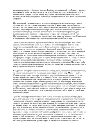 складываются в нём — большие и малые. Вообще, инстинктивный ум обладает странным 
содержимым: в нём так много всего, и так разнообразно всё, что в нём находится. Есть 
многие вещи, которые кажутся совсем ненужными и которые на самом деле очень 
полезны; и есть вещи, кажущиеся нужными, и которые на самом деле давно следовало бы 
отбросить. 
Инстинктивный ум также является центром, откуда исходят все вожделения, страсти, 
желания, инстинкты, чувства, ощущения и эмоции. У животных и у первобытного 
человека инстинктивный ум не имеет над собой никакого контроля, но у развивающегося 
человека нашего времени инстинктивный ум уже в значительной степени подчинён 
высшим началам ума; у человека, достигающего известной степени развития, уже 
появляются высшие желания — стремления, которые идут от высших частей ума. 
Инстинктивному уму принадлежат слепые чувства, а также все желания тела. Стремление 
к физическому обладанию, страсти также принадлежат этой области ума. 
Заметьте, что мы совсем не осуждаем деятельность инстинктивного ума и не хотим 
сказать, что его влияние в каком бы то ни было отношении вредно. Всё, что в нём 
заключается, имеет своё место; многое было необходимо в прошлом, а многое 
необходимо до сих пор для поддержания физической жизни. Всё правильно на своём 
месте; есть чувства и эмоции, которые совершенно естественны у существа на известной 
степени развития, но они же совсем неправильны, когда владеют существом, уже 
переросшим их. К сожалению, очень часто случается, что личность не может отделаться 
от атрибутов, которые ей уже давно не нужны. В настоящий момент мы совсем не хотим 
говорить о моральной стороне вопроса и упоминаем об этом только для того, чтобы 
читатели ясно видели различные стороны ума и понимали их значение. Мы хотим, чтобы 
читатели совершенно ясно запомнили, что инстинктивный ум, принадлежа человеку, ни в 
каком отношении не есть Я человека. 
Следующим по порядку над инстинктивным умом идёт то, что мы называем интеллектом, 
то есть та часть ума, которая рассуждает, анализирует, думает и пр (Манас — ред.). 
Стараясь понять нашу книгу, вы пользуетесь этой способностью, но заметьте, что вы 
пользуетесь ей, что эта способность не вы сами. Точно также ваше «Я» отлично и от 
вашего инстинктивного ума, который мы только что рассматривали. Вы очень легко 
отделите себя от своего разума, если подумаете о этом хот одну минуту. Мы вовсе не 
хотим занимать выше внимание подробным описанием деятельности ума, что вы найдёте 
в любом элементарном курсе психологии. Мы упоминаем о этой способности человека, т. 
е. об интеллекте и его значении, только для того, чтобы помочь читателям возможно ясно 
представить себе, что интеллект есть только орудие истинного Я, а вовсе не само Я, как 
многие себе рисуют. 
Третье и высшее умственное начало есть то, что называется духовным умом (Буддхи — 
ред.). Эта часть ума почти совершенно неизвестна многим представителям современного 
человечества, но интерес к рассматриваемому здесь вопросу уже показывает, что в уме 
читателя это начало достигло известного развития. Кого привлекают темы и рассуждения 
по вопросу о духе, тот уже не может быть чужд развитию духа в себе самом. Эта область 
ума есть источник того, что мы называем «гением», «вдохновением», «духовностью», и 
всего того, что мы считаем «высшим» в нашей психике. Все великие идеи и мысли 
проникают в наше сознание из этой части ума; всё развитие человечества идёт отсюда; все 
высокие отвлечённые идеи, которые приходили к человеку на пути его эволюционного 
развития, всё, что клонится к облагорожению, к истинному религиозному чувству, к 
справедливости, к неэгоистической любви, к милосердию, к симпатии — всё это идёт из 
медленно раскрывающегося духовного ума. Идея братства человечества пришла к 
 