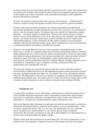 человеку таким же путём. Всё знание великих оккультных истин только этим путём могло 
достигнуть ума человека. Постигание Я, идею которого мы стараемся передать читателям 
в этих главах, идёт к нам от духовного ума, стремящегося раскрыть своё содержание 
нашему обыденному сознанию. 
Но даже эта великая и удивительная часть ума есть только орудие — необыкновенно 
тонкое и сложное, но всё-таки орудие истинного Я или истинного существа человека. 
В конце этой главы мы имеем намерение дать читателям указания для небольшой 
умственной тренировки, которая поможет им отделить Я от ума или от его состояний. В 
связи с этим мы должны сказать, что каждая часть ума, каждое его проявление, каждая 
функция — по-своему хороши и необходимы. Читатель ни в каком случае не должен 
думать, что мы хотим обесценить в его глазах деятельность ума; наоборот, мы стремимся 
указать, что только пользуясь своим умом, человек способен достигать знания своей 
собственной природы и своего истинного Я. Мы именно говорим, что постепенный 
прогресс через многие промежуточные стадии может совершиться только путём развития 
и совершенствования умственных способностей человека. 
Человек в настоящее время пользуется только низшими и несовершенными частями 
своего ума, и внутри его душевного мира лежат большие неизведанные области, которые 
далеко превосходят всё, о чём только мог грезить человеческий ум. И частью задач раджа- 
йоги является помощь раскрытию этих высших способностей, открытию новых областей 
душевного мира. И поэтому, не ограничиваясь только одним описанием ума и его 
деятельности, учителя раджа-йоги стремятся главным образом заставить признать силы и 
возможности, заложенные в уме, и направить человека, изучающего Йогу, по 
правильному пути к раскрытию этих сил. 
И только при помощи ума излагаемые здесь учения могут быть схвачены, поняты и 
использованы с наибольшей выгодой. Мы обращаемся прямо к умам читателей и просим 
эти умы с интересом раскрыться перед тем, что сойдёт в них из их собственных высших 
областей. Мы обращаемся к интеллекту и просим его направить всё своё внимание на это 
необыкновенно важное дело. Это важно для того, чтобы интеллект не ставил препятствий 
истинам, готовым проникнуть в него из области духовного ума, знающего Истину. 
Тренировка ума 
Создайте себе спокойную, тихую обстановку, чтобы вы могли свободно размышлять на 
темы, которые мы будем перед вами ставить. Встречайте сочувственно предлагаемые 
нами идеи, и пускай ваше душевное состояние будет таким, чтобы в вас легко могло 
проникать то, что ждёт вас в высших областях вашего собственного ума. 
Мы хотим обратить ваше внимание на некоторые умственные впечатления и состояния, в 
известной последовательности, чтобы вы могли сознать, что эти состояния ума — лишь 
случайные проявления вашего «Я», а не вы сами. Это необходимо для того, чтобы вы 
могли отстранить их и рассматривать их, как любую другую вещь, которой вы 
пользуетесь. Вы не может отстранить от себя «Я» и рассматривать его таким образом, но 
можно изучать так разнообразные формы «не-Я». 
Первое чтение дало вам возможность осознать ваше «Я», как нечто независимое от тела, 
являющегося лишь орудием, которым пользуется Я. Вы теперь достигли той ступени, 
 