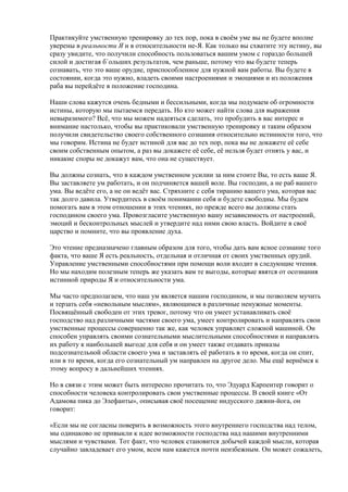 Практикуйте умственную тренировку до тех пор, пока в своём уме вы не будете вполне 
уверены в реальности Я и в относительности не-Я. Как только вы схватите эту истину, вы 
сразу увидите, что получили способность пользоваться вашим умом с гораздо большей 
силой и достигая б`ольших результатов, чем раньше, потому что вы будете теперь 
сознавать, что это ваше орудие, приспособленное для нужной вам работы. Вы будете в 
состоянии, когда это нужно, владеть своими настроениями и эмоциями и из положения 
раба вы перейдёте в положение господина. 
Наши слова кажутся очень бедными и бессильными, когда мы подумаем об огромности 
истины, которую мы пытаемся передать. Но кто может найти слова для выражения 
невыразимого? Всё, что мы можем надеяться сделать, это пробудить в вас интерес и 
внимание настолько, чтобы вы практиковали умственную тренировку и таким образом 
получили свидетельство своего собственного сознания относительно истинности того, что 
мы говорим. Истина не будет истиной для вас до тех пор, пока вы не докажете её себе 
своим собственным опытом, а раз вы докажете её себе, её нельзя будет отнять у вас, и 
никакие споры не докажут вам, что она не существует. 
Вы должны сознать, что в каждом умственном усилии за ним стоите Вы, то есть ваше Я. 
Вы заставляете ум работать, и он подчиняется вашей воле. Вы господин, а не раб вашего 
ума. Вы ведёте его, а не он ведёт вас. Стряхните с себя тиранию вашего ума, которая вас 
так долго давила. Утвердитесь в своём понимании себя и будете свободны. Мы будем 
помогать вам в этом отношении в этих чтениях, но прежде всего вы должны стать 
господином своего ума. Провозгласите умственную вашу независимость от настроений, 
эмоций и бесконтрольных мыслей и утвердите над ними свою власть. Войдите в своё 
царство и помните, что вы проявление духа. 
Это чтение предназначено главным образом для того, чтобы дать вам ясное сознание того 
факта, что ваше Я есть реальность, отдельная и отличная от своих умственных орудий. 
Управление умственными способностями при помощи воли входит в следующие чтения. 
Но мы находим полезным теперь же указать вам те выгоды, которые явятся от осознания 
истинной природы Я и относительности ума. 
Мы часто предполагаем, что наш ум является нашим господином, и мы позволяем мучить 
и терзать себя «невольным мыслям», являющимся в различные ненужные моменты. 
Посвящённый свободен от этих тревог, потому что он умеет устанавливать своё 
господство над различными частями своего ума, умеет контролировать и направлять свои 
умственные процессы совершенно так же, как человек управляет сложной машиной. Он 
способен управлять своими сознательными мыслительными способностями и направлять 
их работу к наибольшей выгоде для себя и он умеет также отдавать приказы 
подсознательной области своего ума и заставлять её работать в то время, когда он спит, 
или в то время, когда его сознательный ум направлен на другое дело. Мы ещё вернёмся к 
этому вопросу в дальнейших чтениях. 
Но в связи с этим может быть интересно прочитать то, что Эдуард Карпентер говорит о 
способности человека контролировать свои умственные процессы. В своей книге «От 
Адамова пика до Элефанты», описывая своё посещение индусского джяни-йога, он 
говорит: 
«Если мы не согласны поверить в возможность этого внутреннего господства над телом, 
мы одинаково не привыкли к идее возможности господства над нашими внутренними 
мыслями и чувствами. Тот факт, что человек становится добычей каждой мысли, которая 
случайно завладевает его умом, всем нам кажется почти неизбежным. Он может сожалеть, 
 