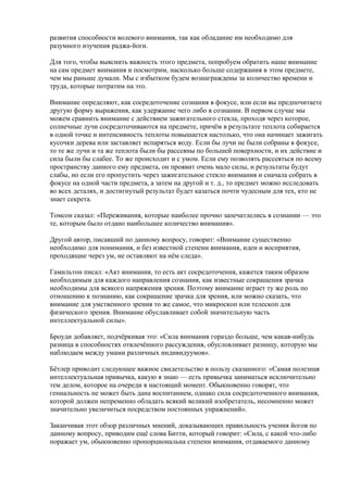 развития способности волевого внимания, так как обладание им необходимо для 
разумного изучения раджа-йоги. 
Для того, чтобы выяснить важность этого предмета, попробуем обратить наше внимание 
на сам предмет внимания и посмотрим, насколько больше содержания в этом предмете, 
чем мы раньше думали. Мы с избытком будем вознаграждены за количество времени и 
труда, которые потратим на это. 
Внимание определяют, как сосредоточение сознания в фокусе, или если вы предпочитаете 
другую форму выражения, как удержание чего либо в сознании. В первом случае мы 
можем сравнить внимание с действием зажигательного стекла, проходя через которое, 
солнечные лучи сосредоточиваются на предмете, причём в результате теплота собирается 
в одной точке и интенсивность теплоты повышается настолько, что она начинает зажигать 
кусочки дерева или заставляет испаряться воду. Если бы лучи не были собраны в фокусе, 
то те же лучи и та же теплота были бы рассеяны по большей поверхности, и их действие и 
сила были бы слабее. То же происходит и с умом. Если ему позволять рассеяться по всему 
пространству данного ему предмета, он проявит очень мало силы, и результаты будут 
слабы, но если его пропустить через зажигательное стекло внимания и сначала собрать в 
фокусе на одной части предмета, а затем на другой и т. д., то предмет можно исследовать 
во всех деталях, и достигнутый результат будет казаться почти чудесным для тех, кто не 
знает секрета. 
Томсон сказал: «Переживания, которые наиболее прочно запечатлелись в сознании — это 
те, которым было отдано наибольшее количество внимания». 
Другой автор, писавший по данному вопросу, говорит: «Внимание существенно 
необходимо для понимания, и без известной степени внимания, идеи и восприятия, 
проходящие через ум, не оставляют на нём следа». 
Гамильтон писал: «Акт внимания, то есть акт сосредоточения, кажется таким образом 
необходимым для каждого направления сознания, как известные сокращения зрачка 
необходимы для всякого напряжения зрения. Поэтому внимание играет ту же роль по 
отношению к познанию, как сокращение зрачка для зрения, или можно сказать, что 
внимание для умственного зрения то же самое, что микроскоп или телескоп для 
физического зрения. Внимание обуславливает собой значительную часть 
интеллектуальной силы». 
Броуди добавляет, подчёркивая это: «Сила внимания гораздо больше, чем какая-нибудь 
разница в способностях отвлечённого рассуждения, обусловливает разницу, которую мы 
наблюдаем между умами различных индивидуумов». 
Бётлер приводит следующее важное свидетельство в пользу сказанного: «Самая полезная 
интеллектуальная привычка, какую я знаю — есть привычка заниматься исключительно 
тем делом, которое на очереди в настоящий момент. Обыкновенно говорят, что 
гениальность не может быть дана воспитанием, однако сила сосредоточенного внимания, 
которой должен непременно обладать всякий великий изобретатель, несомненно может 
значительно увеличиться посредством постоянных упражнений». 
Заканчивая этот обзор различных мнений, доказывающих правильность учения йогов по 
данному вопросу, приводим ещё слова Битти, который говорит: «Сила, с какой что-либо 
поражает ум, обыкновенно пропорциональна степени внимания, отдаваемого данному 
 