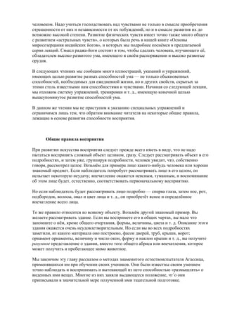человеком. Надо учиться господствовать над чувствами не только в смысле приобретения 
отрешенности от них и независимости от их побуждений, но и в смысле развития их до 
возможно высокой степени. Развитие физических чувств имеет точно также много общего 
с развитием «астральных чувств», о которых была речь в нашей книге «Основы 
миросозерцания индийских йогов», и которых мы подробнее коснёмся в предлагаемой 
серии лекций. Смысл раджа-йоги состоит в том, чтобы сделать человека, изучающего её, 
обладателем высоко развитого ума, имеющего в своём распоряжении и высоко развитые 
орудия. 
В следующих чтениях мы сообщим много иллюстраций, указаний и упражнений, 
имеющих целью развитие разных способностей ума — не только обыкновенных 
способностей, необходимых для ежедневной жизни, но и других свойств, скрытых за 
этими столь известными нам способностями и чувствами. Начиная со следующей лекции, 
мы изложим систему упражнений, тренировки и т. д., имеющую конечной целью 
вышеупомянутое развитие способностей ума. 
В данном же чтении мы не приступим к указанию специальных упражнений и 
ограничимся лишь тем, что обратим внимание читателя на некоторые общие правила, 
лежащие в основе развития способности восприятия. 
Общие правила восприятия 
При развитии искусства восприятия следует прежде всего иметь в виду, что не надо 
пытаться воспринять сложный объект целиком, сразу. Следует рассматривать объект в его 
подробностях, и затем уже, группируя подробности, человек увидит, что, собственно 
говоря, рассмотрел целое. Возьмём для примера лицо какого-нибудь человека или хорошо 
знакомый предмет. Если наблюдатель попробует рассматривать лицо в его целом, он 
испытает некоторую неудачу; впечатление окажется неясным, туманным, и воспоминание 
об этом лице будет, естественно, соответствовать первоначальному восприятию. 
Но если наблюдатель будет рассматривать лицо подробно — сперва глаза, затем нос, рот, 
подбородок, волосы, овал и цвет лица и т. д., он приобретёт ясное и определённое 
впечатление всего лица. 
То же правило относится ко всякому объекту. Возьмём другой знакомый пример. Вы 
желаете рассматривать здание. Если вы воспримете его в общих чертах, вы мало что 
запомните о нём, кроме общего очертания, формы, величины, цвета и т. д. Описание этого 
здания окажется очень неудовлетворительным. Но если вы во всех подробностях 
заметили, из какого материала оно построено, фасон дверей, труб, крыши, ворот; 
орнамент орнаменты, величину и число окон, форму и наклон крыши и т. д., вы получите 
разумное представление о здании, вместо того общего абриса или впечатления, которое 
может получить и пробегающее мимо животное. 
Мы закончим эту главу рассказом о методах знаменитого естествоиспытателя Агассица, 
применявшихся им при обучении своих учеников. Они были известны своим умением 
точно наблюдать и воспринимать и вытекающей из него способностью «размышлять» о 
виденных ими вещах. Многие из них заняли выдающееся положение, чт`о они 
приписывали в значительной мере полученной ими тщательной подготовке. 
 