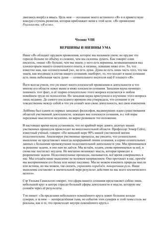 двигаюсь вперёд и ввысь. Цель моя — осознание моего истинного «Я» и я приветствую 
каждую ступень развития, которая приближает меня к этой цели. «Я» проявление 
Реальности. «Я есмь». 
Чтение VIII 
ВЕРШИНЫ И НИЗИНЫ УМА 
Наше «Я» обладает орудием проявления, которое мы называем умом; но орудие это 
гораздо больше по объёму и сложнее, чем мы склонны думать. Как говорит один 
писатель, «наше «Я» больше, чем мы знаем; у него есть вершины, возвышающиеся над 
плоскогорьем нашего сознательного опыта, и низины, лежащие ниже его». То, что 
известно нам, как «сознательный ум», не есть душа. Душа не есть лишь часть того, что мы 
знаем, как входящее в состав нашего сознания; наоборот, то, что входит в наше сознание 
есть лишь небольшая часть души — сознательного носителя ещё б`ольшего «Я». 
Йоги всегда учили, что ум имеет много плоскостей проявления и деятельности и что 
многие его области лежат выше и ниже плоскости сознания. Западная наука начинает 
понимать этот факт, и её теории относительно этого вопроса излагаются в любом 
новейшем труде по психологии. Но западная наука приступила к изучению этого вопроса 
лишь недавно. До самого последнего времени она утверждала, что сознание и ум 
тождественны между собой и что ум сознаёт всю свою деятельность, все свои изменения. 
Лейбниц был одним из первых западных философов, выдвинувших идею существования 
областей умственной деятельности, лежащих вне плоскости сознания, и с той поры 
передовые мыслители медленно, но верно развивали это положение. 
В настоящее время наука установила, что по крайней мере девять десятых наших 
умственных процессов происходит во внесознательной области. Профессор Элмер Гейтс, 
известный учёный, говорит «По меньшей мере 90% нашей умственной жизни 
подсознательны. Анализируя умственные процессы, вы увидите, что сознательное 
мышление не представляет никогда непрерывной линии сознания, а серию сознательных 
данных с большими промежутками подсознательной деятельности ума. Мы принимаемся 
за решение задачи, и оно нам не даётся. Мы встаём, ходим, снова принимаемся за неё, и 
снова нас постигает неудача. Но внезапно возникает мысль, которая приводит к 
разрешению задачи. Подсознательные процессы, оказывается, всё время совершались в 
нас. Мы создаём наше мышление не волевым напряжением. Оно протекает в нас, причём 
мы воспринимаем его более или менее пассивно. Мы не можем изменить природы мысли 
или истины, но мы можем, так сказать, управлять кораблём, поворачивая руль. Наше 
мышление составляет в значительной мере результат действия на нас всего космического 
целого». 
Сэр Уильям Гамильтон говорит, что сфера нашего сознания представляет собою лишь 
небольшой круг в центре гораздо большей сферы деятельности и мысли, которую мы 
сознаём через её результаты. 
Тэн пишет: «За пределами небольшого освещённого круга лежит большое кольцо 
сумерек, а за ним — неопределённая тьма, но события этих сумерек и этой тьмы столь же 
реальны, как и те, что происходят внутри освещённого круга.» 
 