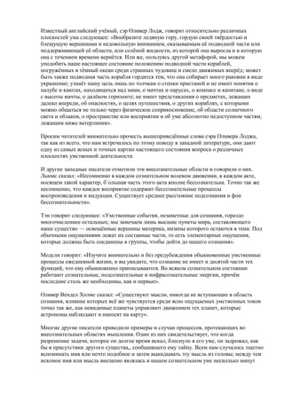 Известный английский учёный, сэр Оливер Лодж, говорит относительно различных 
плоскостей ума следующее: «Вообразите ледяную гору, гордую своей твёрдостью и 
блещущую вершинами и недовольную вниманием, оказываемым её подводной части или 
поддерживающей её области, или солёной жидкости, из которой она выросла и в которую 
она с течением времени вернётся. Или же, пользуясь другой метафорой, мы можем 
уподобить наше настоящее состояние положению подводной части кораблей, 
погружённых в тёмный океан среди странных чудовищ и смело движимых вперёд; может 
быть также подводная часть корабля гордится тем, что она собирает много раковин в виде 
украшение; узнаёт нашу цель лишь по толчкам о стенки пристаней и не имеет понятия о 
палубе и каютах, находящихся над нами, о мачтах и парусах, о компасе и капитане, о виде 
с высоты мачты, о далёком горизонте; не имеет представления о предметах, лежащих 
далеко впереди, об опасностях, о целях путешествия, о других кораблях, с которыми 
можно общаться не только через физическое соприкосновение, об области солнечного 
света и облаков, о пространстве или восприятии и об уме абсолютно недоступном частям, 
лежащим ниже ватерлинии». 
Просим читателей внимательно прочесть вышеприведённые слова сэра Оливера Лоджа, 
так как из всего, что нам встречалось по этому поводу в западной литературе, они дают 
одну из самых ясных и точных картин настоящего состояния вопроса о различных 
плоскостях умственной деятельности. 
И другие западные писатели отметили эти внесознательные области и говорили о них. 
Льюис сказал: «Несомненно в каждом сознательном волевом движении, в каждом акте, 
носящем такой характер, б`ольшая часть этого акта вполне бессознательна. Точно так же 
несомненно, что каждое восприятие содержит бессознательные процессы 
воспроизведения и индукции. Существует среднее расстояние подсознания и фон 
бессознательности». 
Тэн говорит следующее: «Умственные события, незаметные для сознания, гораздо 
многочисленнее остальных; мы замечаем лишь высшие пункты мира, составляющего 
наше существо — освещённые вершины материка, низины которого остаются в тени. Под 
обычными ощущениями лежат их составные части, то есть элементарные ощущения, 
которые должны быть соединены в группы, чтобы дойти до нашего сознания». 
Модсли говорит: «Изучите внимательно и без предубеждения обыкновенные умственные 
процессы ежедневной жизни, и вы увидите, что сознание не имеет и десятой части тех 
функций, что ему обыкновенно приписываются. Во всяком сознательном состоянии 
работают сознательные, подсознательные и инфрасознательные энергии, причём 
последние столь же необходимы, как и первые». 
Оливер Вендел Холмс сказал: «Существуют мысли, никогда не вступающие в область 
сознания, влияние которых всё же чувствуется среди ясно ощущаемых умственных токов 
точно так же, как невидимые планеты управляют движением тех планет, которые 
астрономы наблюдают и наносят на карту». 
Многие другие писатели приводили примеры и случаи процессов, протекающих во 
внесознательных областях мышления. Один из них свидетельствует, что когда 
разрешение задачи, которое он долгое время искал, блеснуло в его уме, он задрожал, как 
бы в присутствии другого существа,, сообщившего ему тайну. Всем нам случалось тщетно 
вспоминать имя или нечто подобное и затем выкидывать эту мысль из головы; между тем 
искомое имя или мысль внезапно являлась в нашем сознательном уме несколько минут 
 