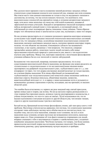 Мы уделили много времени и места изложению мнений различных западных учёных 
относительно существования плоскости или плоскостей ума, лежащих вне поля сознания. 
Мы отвели место этим ценным показаниям не только в силу их внутреннего значения и 
достоинства, но потому, что мы хотели показать читателю, что наличность этих 
внесознательных плоскостей ума признаётся теперь и лучшими авторитетами западного 
мира, хотя всего лишь несколько лет назад над этой идеей издевались, называя её 
«фантазией восточных учителей». Каждый из цитированных писателей подчеркнул какой- 
нибудь интересный и ценный пункт в этом предмете, и изучающий увидит, что 
собственный его опыт подтверждает факты, описанные этими учёными. Таким образом 
вопрос этот обозначится яснее и запечатлеется в умах лиц, изучающих с нами этот вопрос. 
Но мы должны предостеречь их от слишком поспешного принятия некоторых возникших 
за последние годы теорий западных писателей относительно внесознательных состояний. 
Дело в том, что западные учёные, ослеплённые видением подсознательных плоскостей 
мышления, внезапно осветившем западную мысль, поспешно приняли некоторые теории, 
полагая, что они объяснят все явления, относящиеся к области так называемого 
«психизма», и все задачи, связанные с этим вопросом. Эти писатели, совершая 
чрезвычайно ценную работу, помогшую тысяче людей составить себе новые 
представления относительно природы и деятельности ума, вместе с тем недостаточно 
изучили саму проблему. Между тем, некоторое знакомство с восточными философскими 
учениями избавило бы их и их читателей от многих заблуждений. 
Большинство этих писателей, например, поспешно предположили, что в силу 
существования внесознательной области мышления, все функции ума можно разделить на 
«сознательные» и «подсознательные» и что все внесознательные явления можно 
группировать под рубрикой «подсознательного ума», «субъективного ума» и т. д.; они 
игнорируют тот факт, что этот разряд умственных явлений включает не только высшие, 
но и низшие формы мышления. В их вновь обретённый ум (названный ими 
«субъективным» или «подсознательным») они поместили самые низменные свойства и 
животные страсти, безумные импульсы, обманчивые видения, ханжество, 
животноподобный интеллект и т. п. и наряду с ними вдохновение поэта и музыканта и 
возвышенные духовные стремления и чувства, исходящие, как мы признаём, из высших 
областей души. 
Эта ошибка была естественна, и с первого же раза западный мир, взятый приступом, 
принял новые идеи и теории, как истину. Но когда наступил период размышления и к 
этим теориям был приложен анализ, возникло чувство разочарования и недовольства, и 
учёные почувствовали, что чего-то здесь не хватает. Чутьё подсказывало им, что их 
высшее вдохновение и интуиция исходили из другой области ума, чем низшие эмоции, 
страсти и другие подсознательные чувства и инстинкты. 
Беглый взгляд, брошенный на восточные философские учения, даёт нам сразу ключ к этой 
проблеме. Восточные учителя всегда держались того взгляда, что сознательное мышление 
составляет лишь небольшую частицу всего объёма мысли но они всегда учили, что 
подобно тому, как есть поле мышления, лежащее ниже сознания, так есть и поле 
мышления выше сознания, которое настолько же возвышеннее интеллекта, насколько 
первое ниже его. Одно упоминание об этом факте покажется откровением для людей, 
впервые слышащих о нём и запутавшихся в теориях о «двойственном уме», созданных 
новейшими западными писателями. Чем более изучаешь этот вопрос, тем более ценишь 
превосходство восточной теории над взглядами западных писателей. Она подобна 
химическому реактиву, сразу проясняющему мутную жидкость в пробирке. 
 