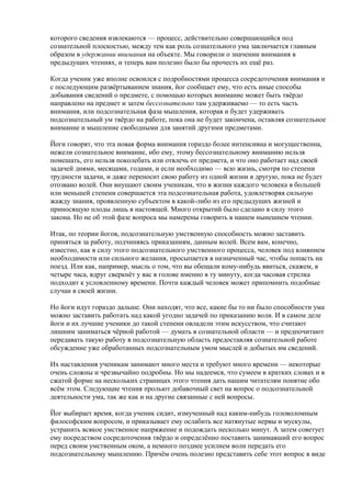 которого сведения извлекаются — процесс, действительно совершающийся под 
сознательной плоскостью, между тем как роль сознательного ума заключается главным 
образом в удержании внимания на объекте. Мы говорили о значении внимания в 
предыдущих чтениях, и теперь вам полезно было бы прочесть их ещё раз. 
Когда ученик уже вполне освоился с подробностями процесса сосредоточения внимания и 
с последующим развёртыванием знания, йог сообщает ему, что есть иные способы 
добывания сведений о предмете, с помощью которых внимание может быть твёрдо 
направлено на предмет и затем бессознательно там удерживаемо — то есть часть 
внимания, или подсознательная фаза мышления, которая и будет удерживать 
подсознательный ум твёрдо на работе, пока она не будет закончена, оставляя сознательное 
внимание и мышление свободными для занятий другими предметами. 
Йоги говорят, что эта новая форма внимания гораздо более интенсивна и могущественна, 
нежели сознательное внимание, ибо ему, этому бессознательному вниманию нельзя 
помешать, его нельзя поколебать или отвлечь от предмета, и что оно работает над своей 
задачей днями, месяцами, годами, и если необходимо — всю жизнь, смотря по степени 
трудности задачи, и даже переносит свою работу из одной жизни в другую, пока не будет 
отозвано волей. Они внушают своим ученикам, что в жизни каждого человека в большей 
или меньшей степени совершается эта подсознательная работа, удовлетворяя сильную 
жажду знания, проявленную субъектом в какой-либо из его предыдущих жизней и 
приносящую плоды лишь в настоящей. Много открытий было сделано в силу этого 
закона. Но не об этой фазе вопроса мы намерены говорить в нашем нынешнем чтении. 
Итак, по теории йогов, подсознательную умственную способность можно заставить 
приняться за работу, подчиняясь приказаниям, данным волей. Всем вам, конечно, 
известно, как в силу этого подсознательного умственного процесса, человек под влиянием 
необходимости или сильного желания, просыпается в назначенный час, чтобы попасть на 
поезд. Или как, например, мысль о том, что вы обещали кому-нибудь явиться, скажем, в 
четыре часа, вдруг сверкнёт у вас в голове именно в ту минуту, когда часовая стрелка 
подходит к условленному времени. Почти каждый человек может припомнить подобные 
случаи в своей жизни. 
Но йоги идут гораздо дальше. Они находят, что все, какие бы то ни было способности ума 
можно заставить работать над какой угодно задачей по приказанию воли. И в самом деле 
йоги и их лучшие ученики до такой степени овладели этим искусством, что считают 
лишним заниматься чёрной работой — думать в сознательной области — и предпочитают 
передавать такую работу в подсознательную область предоставляя сознательной работе 
обсуждение уже обработанных подсознательным умом мыслей и добытых им сведений. 
Их наставления ученикам занимают много места и требуют много времени — некоторые 
очень сложны и чрезвычайно подробны. Но мы надеемся, что сумеем в кратких словах и в 
сжатой форме на нескольких страницах этого чтения дать нашим читателям понятие обо 
всём этом. Следующие чтения прольют добавочный свет на вопрос о подсознательной 
деятельности ума, так же как и на другие связанные с ней вопросы. 
Йог выбирает время, когда ученик сидит, измученный над каким-нибудь головоломным 
философским вопросом, и приказывает ему ослабить все натянутые нервы и мускулы, 
устранить всякое умственное напряжение и подождать несколько минут. А затем советует 
ему посредством сосредоточения твёрдо и определённо поставить занимавший его вопрос 
перед своим умственным оком, а немного позднее усилием воли передать его 
подсознательному мышлению. Причём очень полезно представить себе этот вопрос в виде 
 