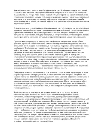 Каждый из нас имеет «друга» в своём собственном уме. В действительности этих друзей 
— десятка два, и все они с восторгом оказывают нам услуги, если только мы позволяем 
им делать это. Не говоря уже о нашем высшем «Я», к которому мы можем обращаться за 
утешением и помощью в минуты глубокого потрясения и нужды, у нас в подсознательной 
плоскости есть невидимые умственные работники, с радостью готовые взять на себя 
значительную часть нашей умственной работы, если только мы приготовим им материал в 
надлежащей форме. 
Очень трудно дать точные указания для достижения этих результатов, так как успех много 
зависит от разных обстоятельств, сопровождающих каждый данный случай, но мы можем 
с уверенностью сказать, что главное условие — «отлить материал в форму» и затем 
передать его подсознательному уму тем путём, о котором мы только что говорили. Теперь 
рассмотрим слегка несколько случаев, к которым этот принцип может быть применим. 
Предположим, например, что вы находитесь в большом затруднении, какого образа 
действия держаться в известном деле. Каждый из открывающихся перед вами двух или 
нескольких путей имеет и свои хорошие, и свои дурные стороны, в которых вы не в силах 
разобраться. Чем больше вы стараетесь, тем больше вы запутываетесь. Наконец, эта 
работа настолько утомляет ваш ум, что он начинает обнаруживать признаки того 
состояния, которое можно назвать «умственной тошнотой». Это состояние известно 
каждому, кому приходилось долго углубляться в подобные думы. А между тем 
обыкновенно человек настойчиво продолжает трудиться над этой задачей, несмотря на 
утомлённое состояние ума и его явное отвращение к разбираемого вопроса, и надрывается 
над ним и денно, и нощно. Но это большая нелепость с его стороны. Ум сознаёт, что эта 
работа должна быть исполнена другой частью его самого — так сказать, его 
пищеварительным аппаратом, — и совершенно естественно возмущается, что ему вместо 
последней, окончательной отделки, навязывают чёрную работу. 
Разбираемая нами здесь теория гласит, что в данном случае человек должен прежде всего 
стараться успокоить свой ум, унять его, а затем привести весь материал в порядок: как 
главные части, так и второстепенные, расставить их по местам и медленно, внимательно и 
с большим интересом к каждой подробности произвести им смотр, отнюдь, однако, не 
пытаясь прийти к какому-нибудь решению или заключению. После смотра ему остаётся 
усилием воли передать весь вопрос в подсознательный ум, мысленно представив себе, 
будто он в самом деле опускает его в люк, и в то же время отдать приказание: «Займись 
этим вместо меня». 
Затем, опять-таки усилием воли, вы должны удалить всю эту задачу из своего 
сознательного ума. Вначале это, может быть, и покажется трудновато; однако, 
упражняясь, вы вскоре приобретёте это искусство, если будете часто повторять 
утверждение вроде следующего: «Я удалил этот вопрос из моего сознательного ума, и мой 
подсознательный ум займётся им для меня». При этом вам следует стараться внушить 
себе полное доверие к успешному решению вопроса и нисколько не тревожиться о нём. И 
это опять-таки достигается практикой — два-три удачных решения, и в вас само собой 
внедрится чувство доверия к успеху. Всё дело в терпении и настойчивости. А потрудиться 
стоит — добившись этого искусства, вы уже будете смотреть на него, как на неожиданно 
найденное сокровище. Не говоря о главном результате, уже одно чувство спокойствия, 
удовлетворённости, доверия, снисходящее на каждого, применяющего этот метод, само по 
себе заставит забыть все хлопоты. При этом прежние мучения, волнения, раздражения 
отходят в область прошедшего и почитаются остатками варварства. Новый путь 
открывает мир новых чувств и удовлетворения. 
 