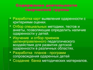 Содержание деятельности 
творческой группы 
 Разработка карт выявления одаренности с 
критериями оценки. 
 Отбор специальных методики, тестов и 
анкеты, позволяющие определить наличие 
одаренности у детей. 
 Изучение и отбор приемов 
целенаправленного педагогического 
воздействия для развития детской 
одаренности в различных областях. 
 Разработка планов - программ 
сопровождения одаренных детей 
 Создание банка методических материалов. 
 