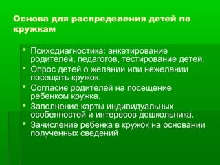 Основа для распределения детей по 
кружкам 
 Психодиагностика: анкетирование 
родителей, педагогов, тестирование детей. 
 Опрос детей о желании или нежелании 
посещать кружок. 
 Согласие родителей на посещение 
ребенком кружка. 
 Заполнение карты индивидуальных 
особенностей и интересов дошкольника. 
 Зачисление ребенка в кружок на основании 
полученных сведений 
 